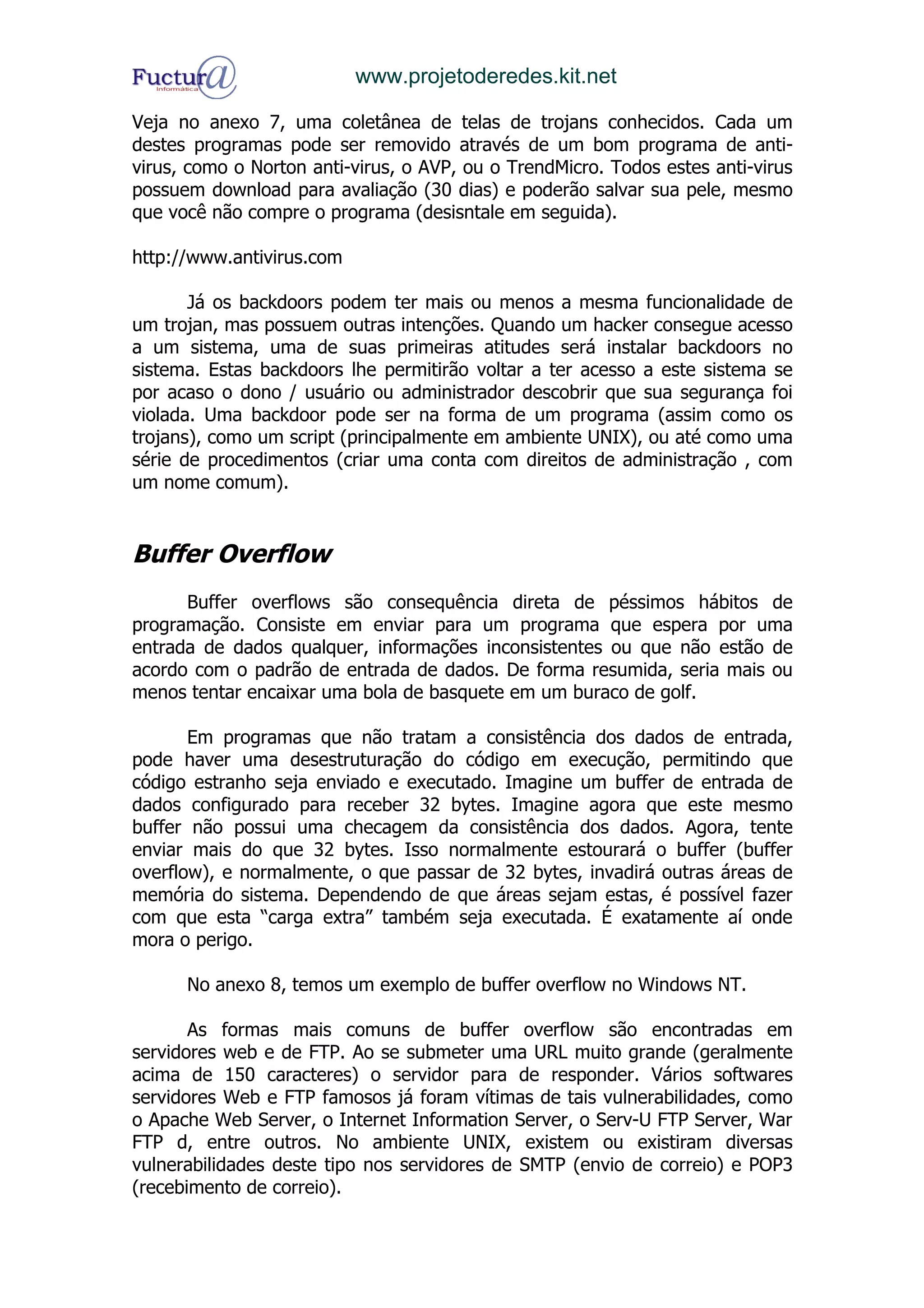 www.projetoderedes.kit.net

Veja no anexo 7, uma coletânea de telas de trojans conhecidos. Cada um
destes programas pode ser removido através de um bom programa de anti-
virus, como o Norton anti-virus, o AVP, ou o TrendMicro. Todos estes anti-virus
possuem download para avaliação (30 dias) e poderão salvar sua pele, mesmo
que você não compre o programa (desisntale em seguida).

http://www.antivirus.com

       Já os backdoors podem ter mais ou menos a mesma funcionalidade de
um trojan, mas possuem outras intenções. Quando um hacker consegue acesso
a um sistema, uma de suas primeiras atitudes será instalar backdoors no
sistema. Estas backdoors lhe permitirão voltar a ter acesso a este sistema se
por acaso o dono / usuário ou administrador descobrir que sua segurança foi
violada. Uma backdoor pode ser na forma de um programa (assim como os
trojans), como um script (principalmente em ambiente UNIX), ou até como uma
série de procedimentos (criar uma conta com direitos de administração , com
um nome comum).


Buffer Overflow
      Buffer overflows são consequência direta de péssimos hábitos de
programação. Consiste em enviar para um programa que espera por uma
entrada de dados qualquer, informações inconsistentes ou que não estão de
acordo com o padrão de entrada de dados. De forma resumida, seria mais ou
menos tentar encaixar uma bola de basquete em um buraco de golf.

       Em programas que não tratam a consistência dos dados de entrada,
pode haver uma desestruturação do código em execução, permitindo que
código estranho seja enviado e executado. Imagine um buffer de entrada de
dados configurado para receber 32 bytes. Imagine agora que este mesmo
buffer não possui uma checagem da consistência dos dados. Agora, tente
enviar mais do que 32 bytes. Isso normalmente estourará o buffer (buffer
overflow), e normalmente, o que passar de 32 bytes, invadirá outras áreas de
memória do sistema. Dependendo de que áreas sejam estas, é possível fazer
com que esta “carga extra” também seja executada. É exatamente aí onde
mora o perigo.

      No anexo 8, temos um exemplo de buffer overflow no Windows NT.

       As formas mais comuns de buffer overflow são encontradas em
servidores web e de FTP. Ao se submeter uma URL muito grande (geralmente
acima de 150 caracteres) o servidor para de responder. Vários softwares
servidores Web e FTP famosos já foram vítimas de tais vulnerabilidades, como
o Apache Web Server, o Internet Information Server, o Serv-U FTP Server, War
FTP d, entre outros. No ambiente UNIX, existem ou existiram diversas
vulnerabilidades deste tipo nos servidores de SMTP (envio de correio) e POP3
(recebimento de correio).
 