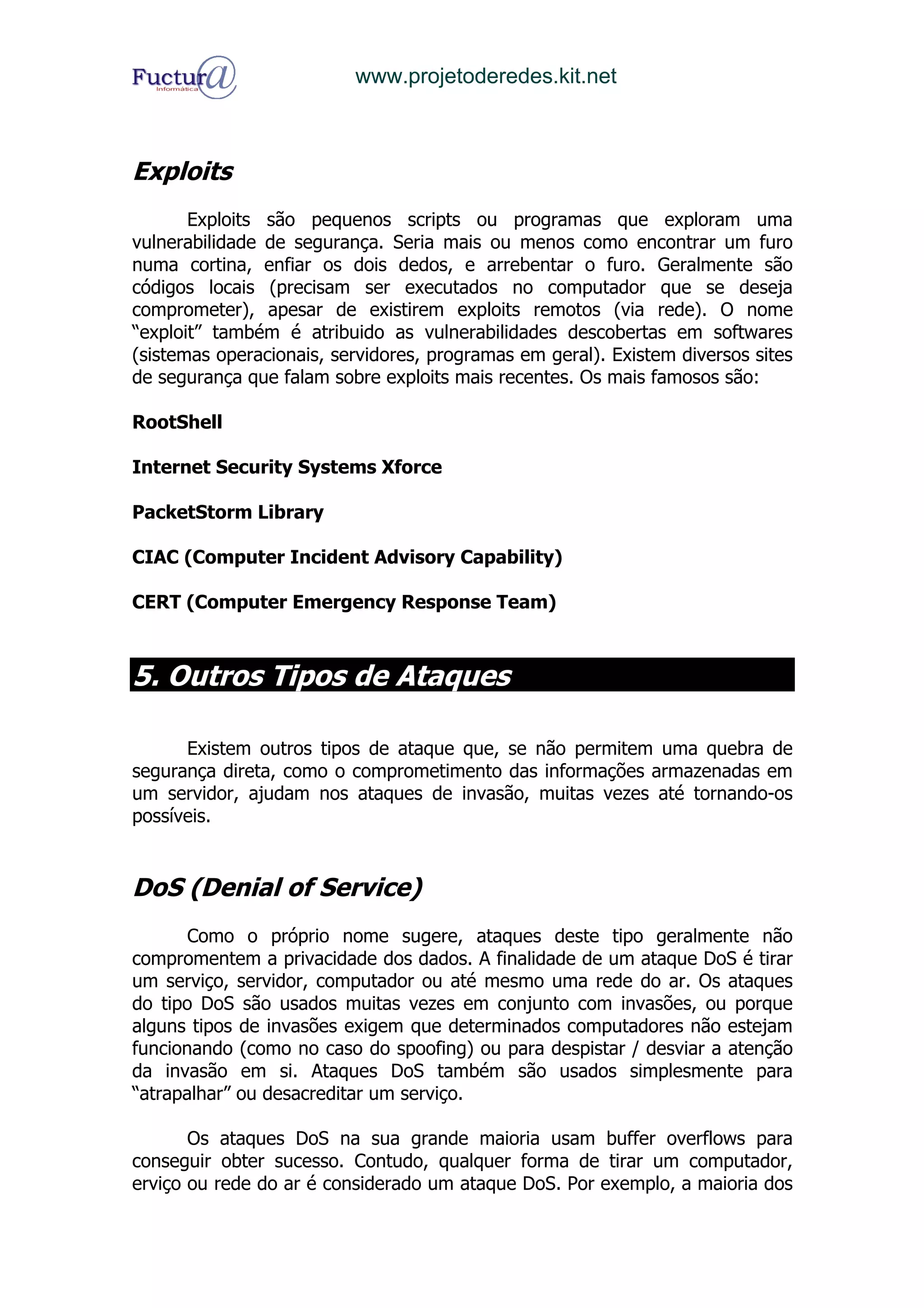 www.projetoderedes.kit.net



Exploits
       Exploits são pequenos scripts ou programas que exploram uma
vulnerabilidade de segurança. Seria mais ou menos como encontrar um furo
numa cortina, enfiar os dois dedos, e arrebentar o furo. Geralmente são
códigos locais (precisam ser executados no computador que se deseja
comprometer), apesar de existirem exploits remotos (via rede). O nome
“exploit” também é atribuido as vulnerabilidades descobertas em softwares
(sistemas operacionais, servidores, programas em geral). Existem diversos sites
de segurança que falam sobre exploits mais recentes. Os mais famosos são:

RootShell

Internet Security Systems Xforce

PacketStorm Library

CIAC (Computer Incident Advisory Capability)

CERT (Computer Emergency Response Team)



5. Outros Tipos de Ataques

      Existem outros tipos de ataque que, se não permitem uma quebra de
segurança direta, como o comprometimento das informações armazenadas em
um servidor, ajudam nos ataques de invasão, muitas vezes até tornando-os
possíveis.


DoS (Denial of Service)
       Como o próprio nome sugere, ataques deste tipo geralmente não
compromentem a privacidade dos dados. A finalidade de um ataque DoS é tirar
um serviço, servidor, computador ou até mesmo uma rede do ar. Os ataques
do tipo DoS são usados muitas vezes em conjunto com invasões, ou porque
alguns tipos de invasões exigem que determinados computadores não estejam
funcionando (como no caso do spoofing) ou para despistar / desviar a atenção
da invasão em si. Ataques DoS também são usados simplesmente para
“atrapalhar” ou desacreditar um serviço.

       Os ataques DoS na sua grande maioria usam buffer overflows para
conseguir obter sucesso. Contudo, qualquer forma de tirar um computador,
erviço ou rede do ar é considerado um ataque DoS. Por exemplo, a maioria dos
 