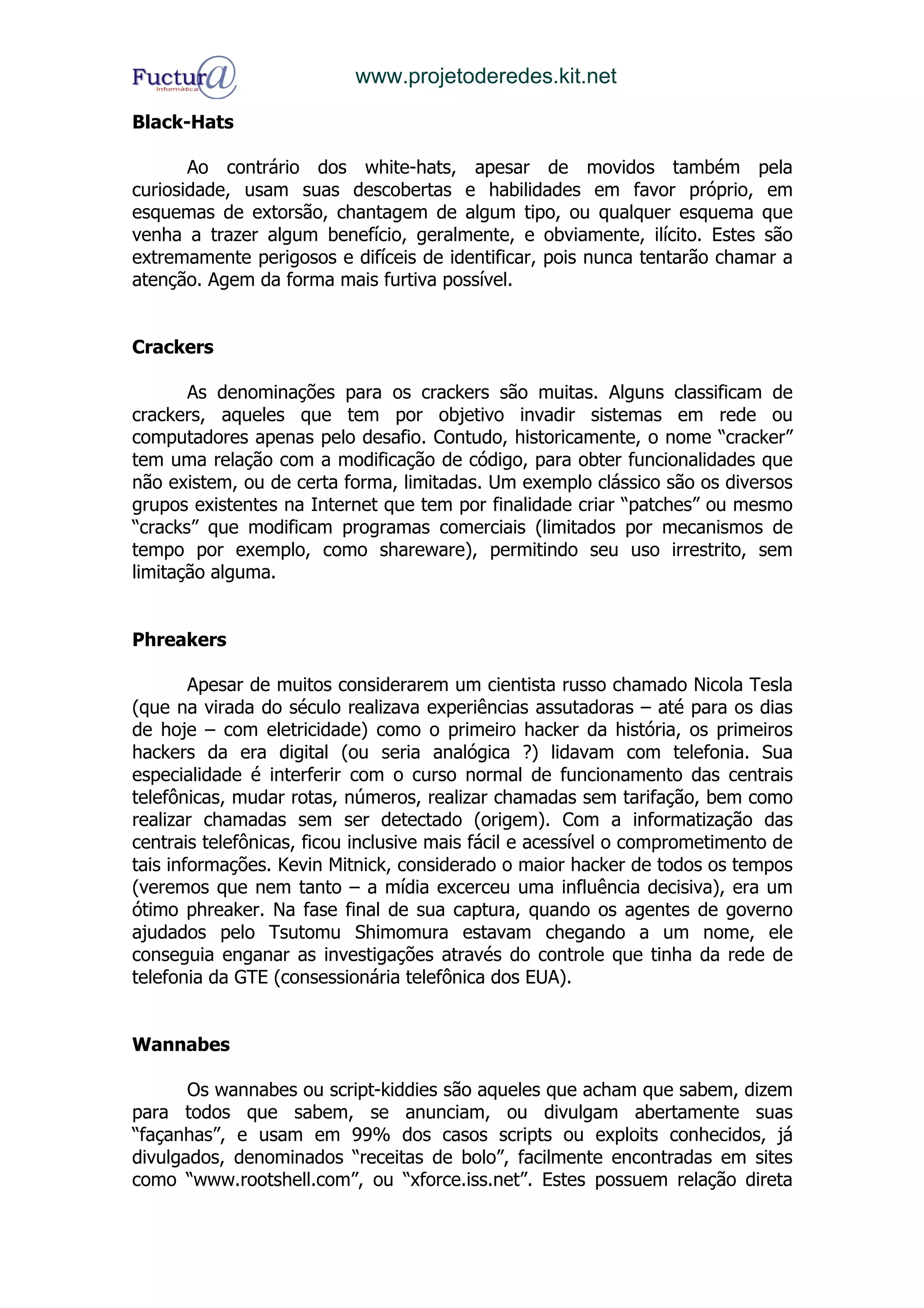www.projetoderedes.kit.net

Black-Hats

       Ao contrário dos white-hats, apesar de movidos também pela
curiosidade, usam suas descobertas e habilidades em favor próprio, em
esquemas de extorsão, chantagem de algum tipo, ou qualquer esquema que
venha a trazer algum benefício, geralmente, e obviamente, ilícito. Estes são
extremamente perigosos e difíceis de identificar, pois nunca tentarão chamar a
atenção. Agem da forma mais furtiva possível.


Crackers

       As denominações para os crackers são muitas. Alguns classificam de
crackers, aqueles que tem por objetivo invadir sistemas em rede ou
computadores apenas pelo desafio. Contudo, historicamente, o nome “cracker”
tem uma relação com a modificação de código, para obter funcionalidades que
não existem, ou de certa forma, limitadas. Um exemplo clássico são os diversos
grupos existentes na Internet que tem por finalidade criar “patches” ou mesmo
“cracks” que modificam programas comerciais (limitados por mecanismos de
tempo por exemplo, como shareware), permitindo seu uso irrestrito, sem
limitação alguma.


Phreakers

        Apesar de muitos considerarem um cientista russo chamado Nicola Tesla
(que na virada do século realizava experiências assutadoras – até para os dias
de hoje – com eletricidade) como o primeiro hacker da história, os primeiros
hackers da era digital (ou seria analógica ?) lidavam com telefonia. Sua
especialidade é interferir com o curso normal de funcionamento das centrais
telefônicas, mudar rotas, números, realizar chamadas sem tarifação, bem como
realizar chamadas sem ser detectado (origem). Com a informatização das
centrais telefônicas, ficou inclusive mais fácil e acessível o comprometimento de
tais informações. Kevin Mitnick, considerado o maior hacker de todos os tempos
(veremos que nem tanto – a mídia excerceu uma influência decisiva), era um
ótimo phreaker. Na fase final de sua captura, quando os agentes de governo
ajudados pelo Tsutomu Shimomura estavam chegando a um nome, ele
conseguia enganar as investigações através do controle que tinha da rede de
telefonia da GTE (consessionária telefônica dos EUA).


Wannabes

       Os wannabes ou script-kiddies são aqueles que acham que sabem, dizem
para todos que sabem, se anunciam, ou divulgam abertamente suas
“façanhas”, e usam em 99% dos casos scripts ou exploits conhecidos, já
divulgados, denominados “receitas de bolo”, facilmente encontradas em sites
como “www.rootshell.com”, ou “xforce.iss.net”. Estes possuem relação direta
 
