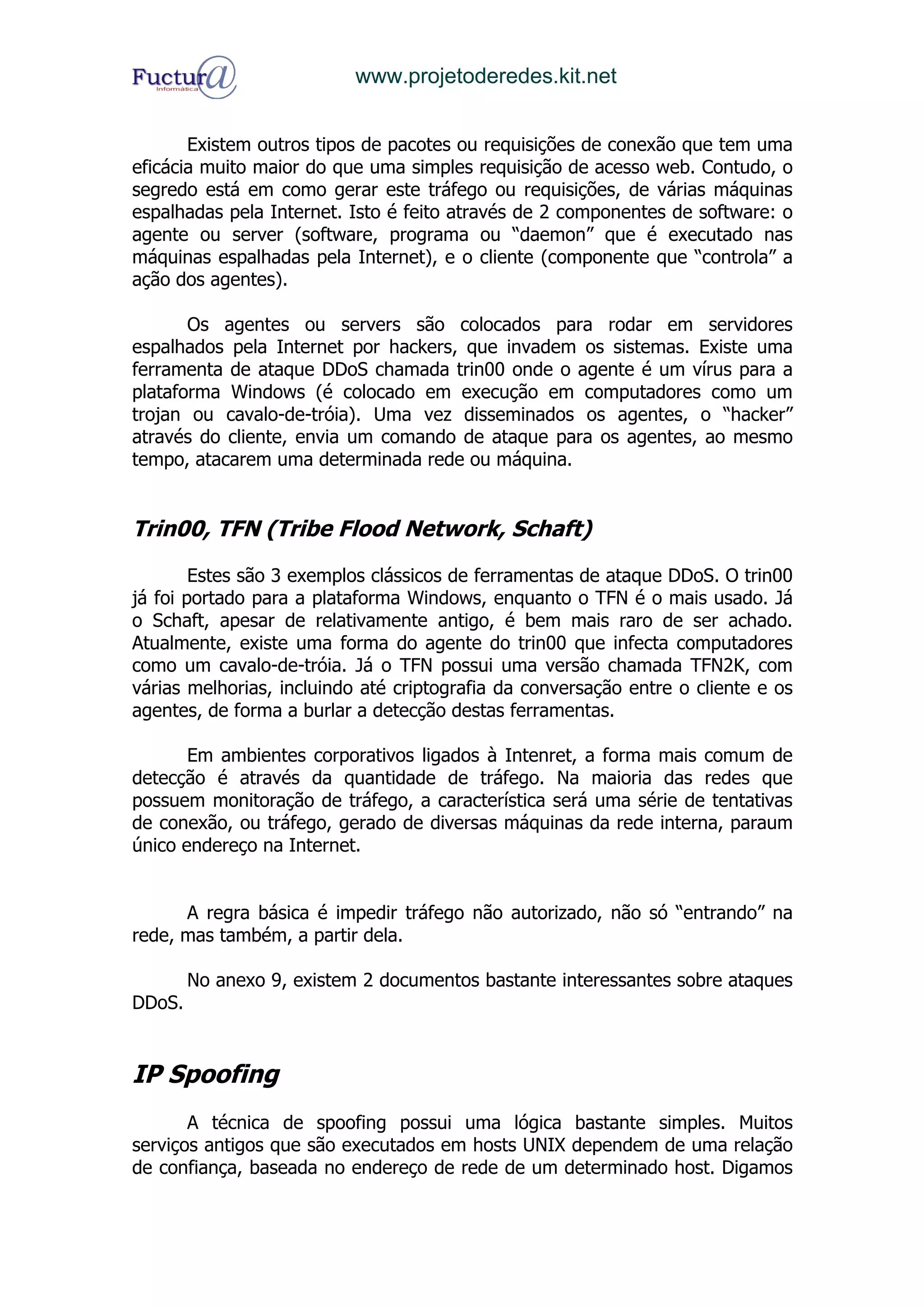 www.projetoderedes.kit.net


       Existem outros tipos de pacotes ou requisições de conexão que tem uma
eficácia muito maior do que uma simples requisição de acesso web. Contudo, o
segredo está em como gerar este tráfego ou requisições, de várias máquinas
espalhadas pela Internet. Isto é feito através de 2 componentes de software: o
agente ou server (software, programa ou “daemon” que é executado nas
máquinas espalhadas pela Internet), e o cliente (componente que “controla” a
ação dos agentes).

       Os agentes ou servers são colocados para rodar em servidores
espalhados pela Internet por hackers, que invadem os sistemas. Existe uma
ferramenta de ataque DDoS chamada trin00 onde o agente é um vírus para a
plataforma Windows (é colocado em execução em computadores como um
trojan ou cavalo-de-tróia). Uma vez disseminados os agentes, o “hacker”
através do cliente, envia um comando de ataque para os agentes, ao mesmo
tempo, atacarem uma determinada rede ou máquina.


Trin00, TFN (Tribe Flood Network, Schaft)

        Estes são 3 exemplos clássicos de ferramentas de ataque DDoS. O trin00
já foi portado para a plataforma Windows, enquanto o TFN é o mais usado. Já
o Schaft, apesar de relativamente antigo, é bem mais raro de ser achado.
Atualmente, existe uma forma do agente do trin00 que infecta computadores
como um cavalo-de-tróia. Já o TFN possui uma versão chamada TFN2K, com
várias melhorias, incluindo até criptografia da conversação entre o cliente e os
agentes, de forma a burlar a detecção destas ferramentas.

       Em ambientes corporativos ligados à Intenret, a forma mais comum de
detecção é através da quantidade de tráfego. Na maioria das redes que
possuem monitoração de tráfego, a característica será uma série de tentativas
de conexão, ou tráfego, gerado de diversas máquinas da rede interna, paraum
único endereço na Internet.


      A regra básica é impedir tráfego não autorizado, não só “entrando” na
rede, mas também, a partir dela.

        No anexo 9, existem 2 documentos bastante interessantes sobre ataques
DDoS.


IP Spoofing
       A técnica de spoofing possui uma lógica bastante simples. Muitos
serviços antigos que são executados em hosts UNIX dependem de uma relação
de confiança, baseada no endereço de rede de um determinado host. Digamos
 