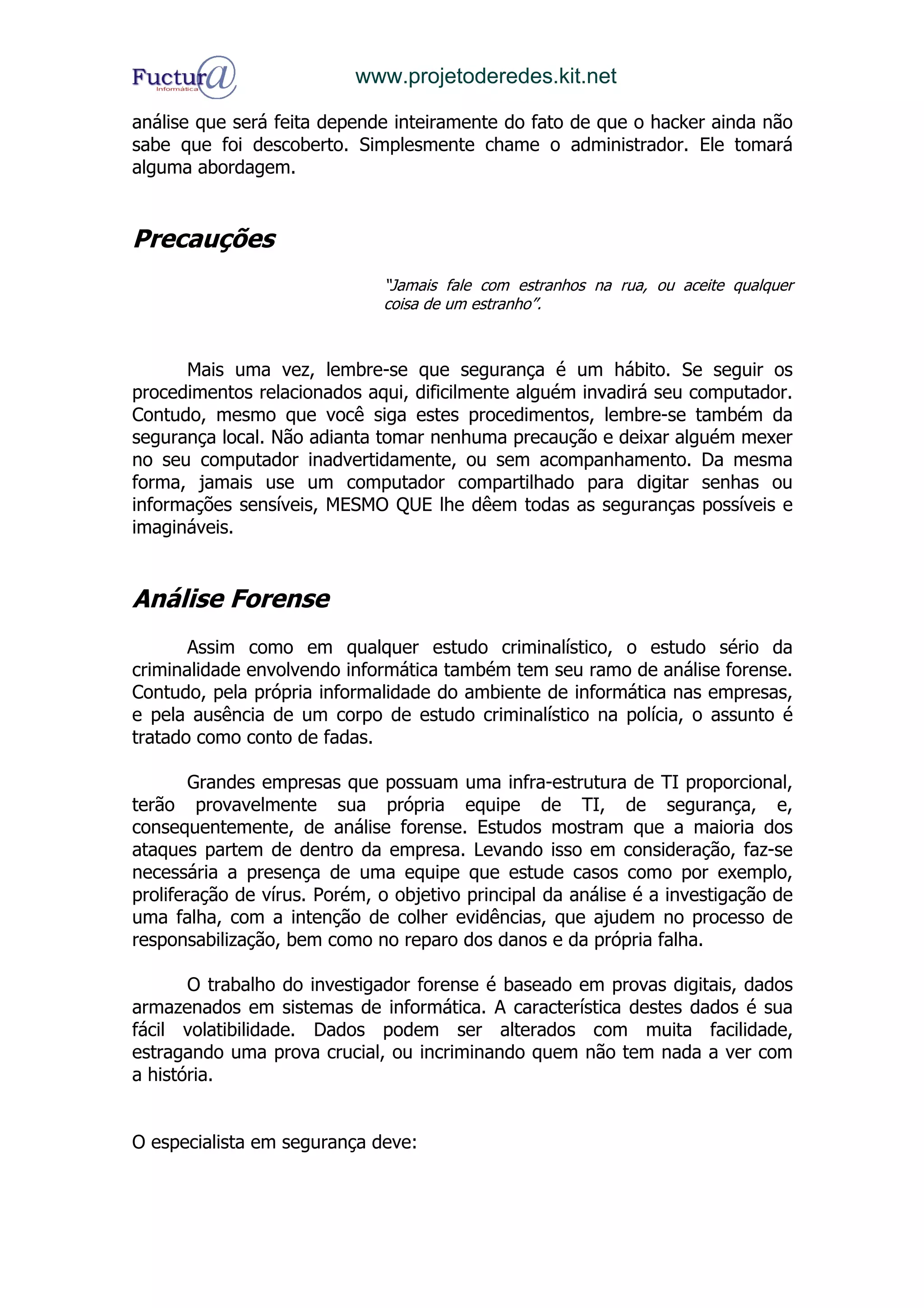 www.projetoderedes.kit.net

análise que será feita depende inteiramente do fato de que o hacker ainda não
sabe que foi descoberto. Simplesmente chame o administrador. Ele tomará
alguma abordagem.


Precauções
                              “Jamais fale com estranhos na rua, ou aceite qualquer
                              coisa de um estranho”.



      Mais uma vez, lembre-se que segurança é um hábito. Se seguir os
procedimentos relacionados aqui, dificilmente alguém invadirá seu computador.
Contudo, mesmo que você siga estes procedimentos, lembre-se também da
segurança local. Não adianta tomar nenhuma precaução e deixar alguém mexer
no seu computador inadvertidamente, ou sem acompanhamento. Da mesma
forma, jamais use um computador compartilhado para digitar senhas ou
informações sensíveis, MESMO QUE lhe dêem todas as seguranças possíveis e
imagináveis.


Análise Forense
       Assim como em qualquer estudo criminalístico, o estudo sério da
criminalidade envolvendo informática também tem seu ramo de análise forense.
Contudo, pela própria informalidade do ambiente de informática nas empresas,
e pela ausência de um corpo de estudo criminalístico na polícia, o assunto é
tratado como conto de fadas.

        Grandes empresas que possuam uma infra-estrutura de TI proporcional,
terão provavelmente sua própria equipe de TI, de segurança, e,
consequentemente, de análise forense. Estudos mostram que a maioria dos
ataques partem de dentro da empresa. Levando isso em consideração, faz-se
necessária a presença de uma equipe que estude casos como por exemplo,
proliferação de vírus. Porém, o objetivo principal da análise é a investigação de
uma falha, com a intenção de colher evidências, que ajudem no processo de
responsabilização, bem como no reparo dos danos e da própria falha.

       O trabalho do investigador forense é baseado em provas digitais, dados
armazenados em sistemas de informática. A característica destes dados é sua
fácil volatibilidade. Dados podem ser alterados com muita facilidade,
estragando uma prova crucial, ou incriminando quem não tem nada a ver com
a história.


O especialista em segurança deve:
 