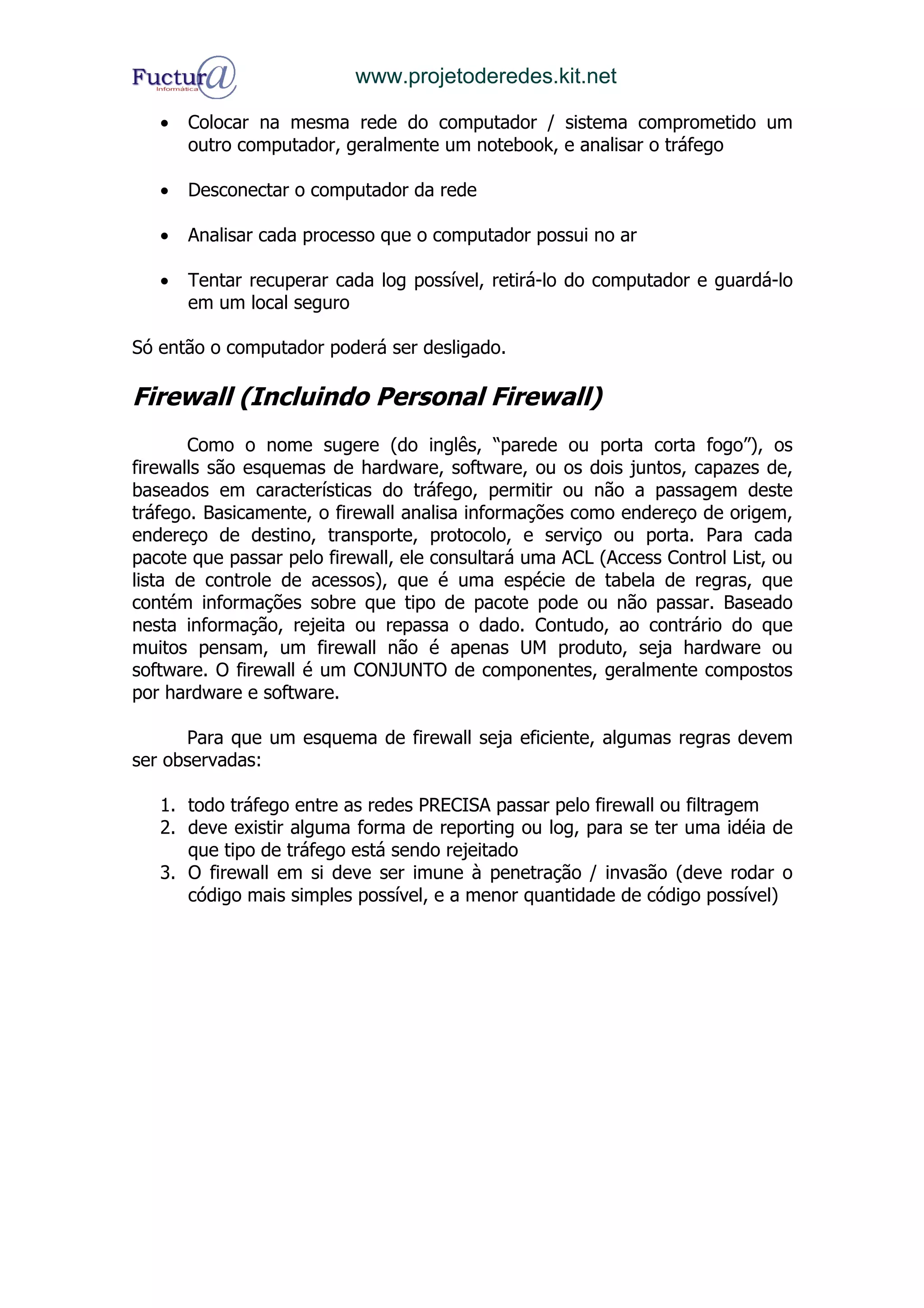 www.projetoderedes.kit.net

   •   Colocar na mesma rede do computador / sistema comprometido um
       outro computador, geralmente um notebook, e analisar o tráfego

   •   Desconectar o computador da rede

   •   Analisar cada processo que o computador possui no ar

   •   Tentar recuperar cada log possível, retirá-lo do computador e guardá-lo
       em um local seguro

Só então o computador poderá ser desligado.

Firewall (Incluindo Personal Firewall)
       Como o nome sugere (do inglês, “parede ou porta corta fogo”), os
firewalls são esquemas de hardware, software, ou os dois juntos, capazes de,
baseados em características do tráfego, permitir ou não a passagem deste
tráfego. Basicamente, o firewall analisa informações como endereço de origem,
endereço de destino, transporte, protocolo, e serviço ou porta. Para cada
pacote que passar pelo firewall, ele consultará uma ACL (Access Control List, ou
lista de controle de acessos), que é uma espécie de tabela de regras, que
contém informações sobre que tipo de pacote pode ou não passar. Baseado
nesta informação, rejeita ou repassa o dado. Contudo, ao contrário do que
muitos pensam, um firewall não é apenas UM produto, seja hardware ou
software. O firewall é um CONJUNTO de componentes, geralmente compostos
por hardware e software.

      Para que um esquema de firewall seja eficiente, algumas regras devem
ser observadas:

   1. todo tráfego entre as redes PRECISA passar pelo firewall ou filtragem
   2. deve existir alguma forma de reporting ou log, para se ter uma idéia de
      que tipo de tráfego está sendo rejeitado
   3. O firewall em si deve ser imune à penetração / invasão (deve rodar o
      código mais simples possível, e a menor quantidade de código possível)
 