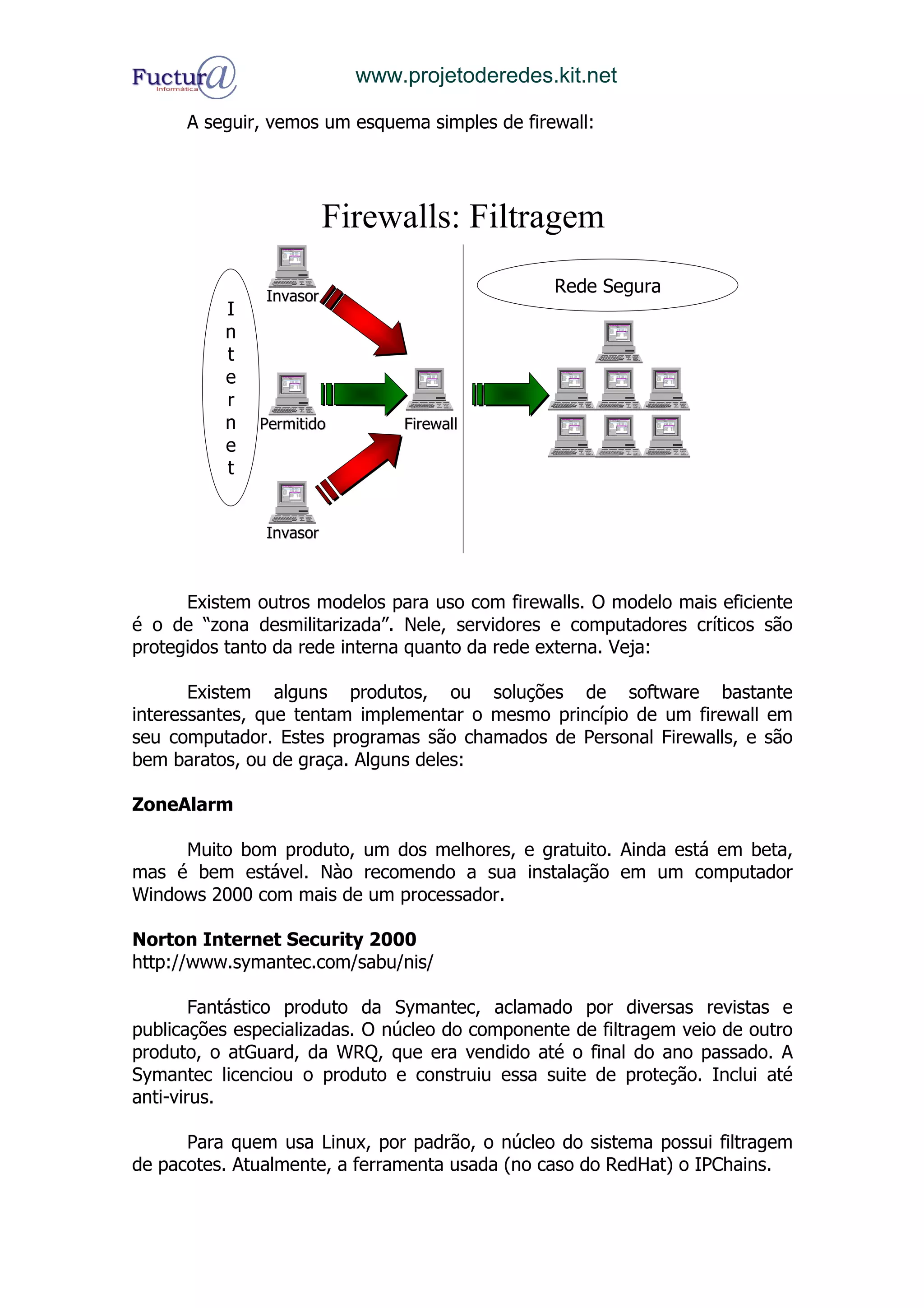 www.projetoderedes.kit.net

      A seguir, vemos um esquema simples de firewall:




                         Firewalls: Filtragem

               Invasor
                                                 Rede Segura
          I
          n
          t
          e
          r
          n   Permitido        Firewall
          e
          t


               Invasor



      Existem outros modelos para uso com firewalls. O modelo mais eficiente
é o de “zona desmilitarizada”. Nele, servidores e computadores críticos são
protegidos tanto da rede interna quanto da rede externa. Veja:

       Existem alguns produtos, ou soluções de software bastante
interessantes, que tentam implementar o mesmo princípio de um firewall em
seu computador. Estes programas são chamados de Personal Firewalls, e são
bem baratos, ou de graça. Alguns deles:

ZoneAlarm

     Muito bom produto, um dos melhores, e gratuito. Ainda está em beta,
mas é bem estável. Nào recomendo a sua instalação em um computador
Windows 2000 com mais de um processador.

Norton Internet Security 2000
http://www.symantec.com/sabu/nis/

        Fantástico produto da Symantec, aclamado por diversas revistas e
publicações especializadas. O núcleo do componente de filtragem veio de outro
produto, o atGuard, da WRQ, que era vendido até o final do ano passado. A
Symantec licenciou o produto e construiu essa suite de proteção. Inclui até
anti-virus.

      Para quem usa Linux, por padrão, o núcleo do sistema possui filtragem
de pacotes. Atualmente, a ferramenta usada (no caso do RedHat) o IPChains.
 