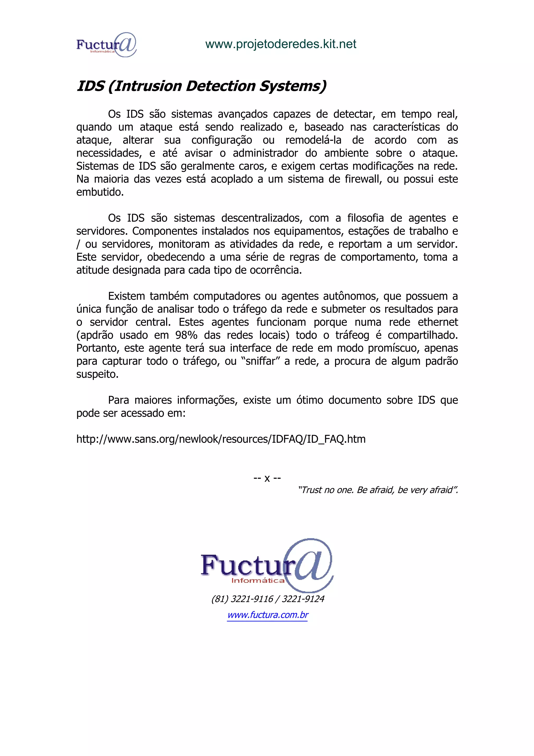www.projetoderedes.kit.net


IDS (Intrusion Detection Systems)
      Os IDS são sistemas avançados capazes de detectar, em tempo real,
quando um ataque está sendo realizado e, baseado nas características do
ataque, alterar sua configuração ou remodelá-la de acordo com as
necessidades, e até avisar o administrador do ambiente sobre o ataque.
Sistemas de IDS são geralmente caros, e exigem certas modificações na rede.
Na maioria das vezes está acoplado a um sistema de firewall, ou possui este
embutido.

       Os IDS são sistemas descentralizados, com a filosofia de agentes e
servidores. Componentes instalados nos equipamentos, estações de trabalho e
/ ou servidores, monitoram as atividades da rede, e reportam a um servidor.
Este servidor, obedecendo a uma série de regras de comportamento, toma a
atitude designada para cada tipo de ocorrência.

       Existem também computadores ou agentes autônomos, que possuem a
única função de analisar todo o tráfego da rede e submeter os resultados para
o servidor central. Estes agentes funcionam porque numa rede ethernet
(apdrão usado em 98% das redes locais) todo o tráfeog é compartilhado.
Portanto, este agente terá sua interface de rede em modo promíscuo, apenas
para capturar todo o tráfego, ou “sniffar” a rede, a procura de algum padrão
suspeito.

      Para maiores informações, existe um ótimo documento sobre IDS que
pode ser acessado em:

http://www.sans.org/newlook/resources/IDFAQ/ID_FAQ.htm


                                    -- x --
                                              “Trust no one. Be afraid, be very afraid”.




                           (81) 3221-9116 / 3221-9124
                              www.fuctura.com.br
 
