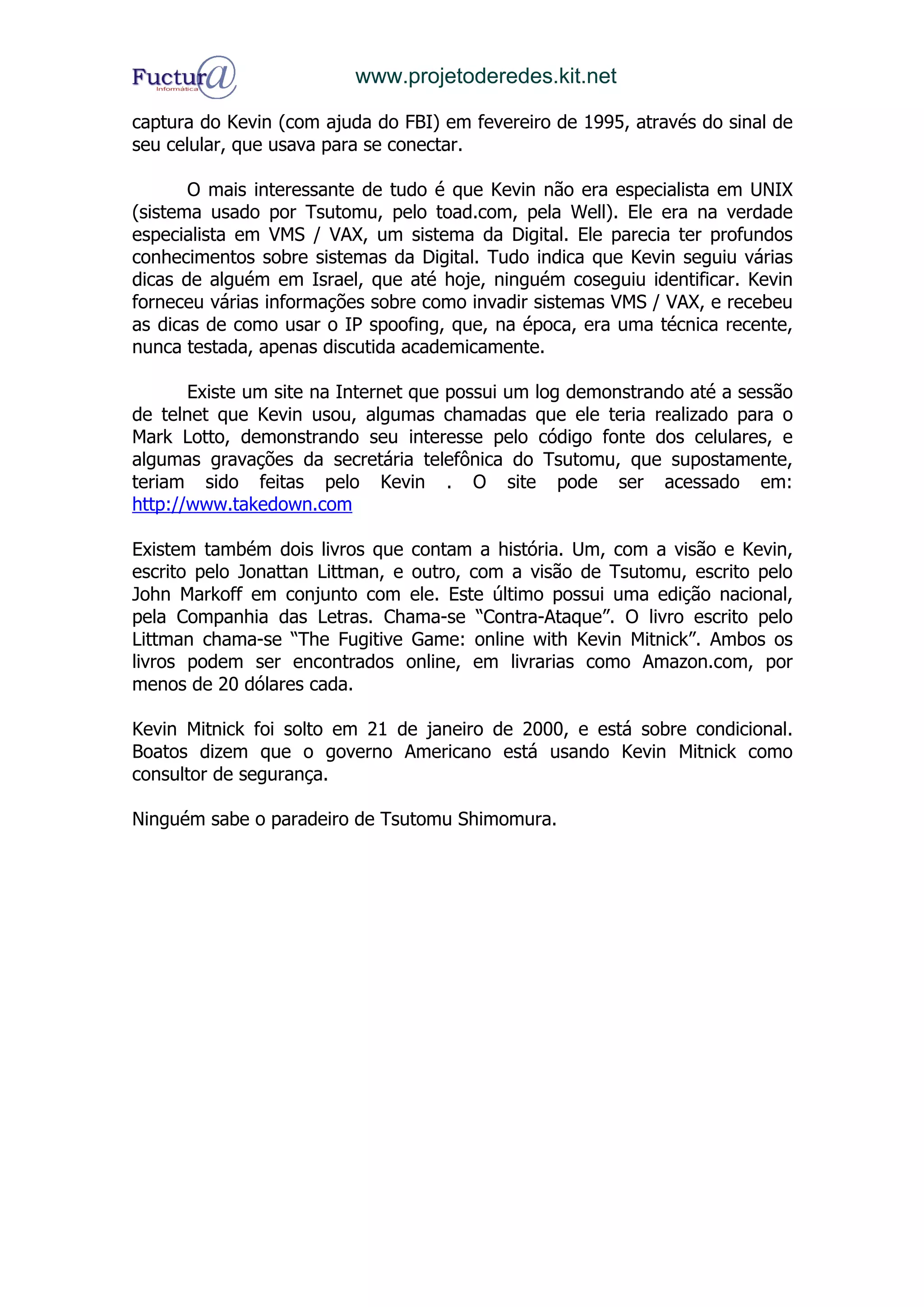 www.projetoderedes.kit.net

captura do Kevin (com ajuda do FBI) em fevereiro de 1995, através do sinal de
seu celular, que usava para se conectar.

       O mais interessante de tudo é que Kevin não era especialista em UNIX
(sistema usado por Tsutomu, pelo toad.com, pela Well). Ele era na verdade
especialista em VMS / VAX, um sistema da Digital. Ele parecia ter profundos
conhecimentos sobre sistemas da Digital. Tudo indica que Kevin seguiu várias
dicas de alguém em Israel, que até hoje, ninguém coseguiu identificar. Kevin
forneceu várias informações sobre como invadir sistemas VMS / VAX, e recebeu
as dicas de como usar o IP spoofing, que, na época, era uma técnica recente,
nunca testada, apenas discutida academicamente.

       Existe um site na Internet que possui um log demonstrando até a sessão
de telnet que Kevin usou, algumas chamadas que ele teria realizado para o
Mark Lotto, demonstrando seu interesse pelo código fonte dos celulares, e
algumas gravações da secretária telefônica do Tsutomu, que supostamente,
teriam sido feitas pelo Kevin . O site pode ser acessado em:
http://www.takedown.com

Existem também dois livros que contam a história. Um, com a visão e Kevin,
escrito pelo Jonattan Littman, e outro, com a visão de Tsutomu, escrito pelo
John Markoff em conjunto com ele. Este último possui uma edição nacional,
pela Companhia das Letras. Chama-se “Contra-Ataque”. O livro escrito pelo
Littman chama-se “The Fugitive Game: online with Kevin Mitnick”. Ambos os
livros podem ser encontrados online, em livrarias como Amazon.com, por
menos de 20 dólares cada.

Kevin Mitnick foi solto em 21 de janeiro de 2000, e está sobre condicional.
Boatos dizem que o governo Americano está usando Kevin Mitnick como
consultor de segurança.

Ninguém sabe o paradeiro de Tsutomu Shimomura.
 
