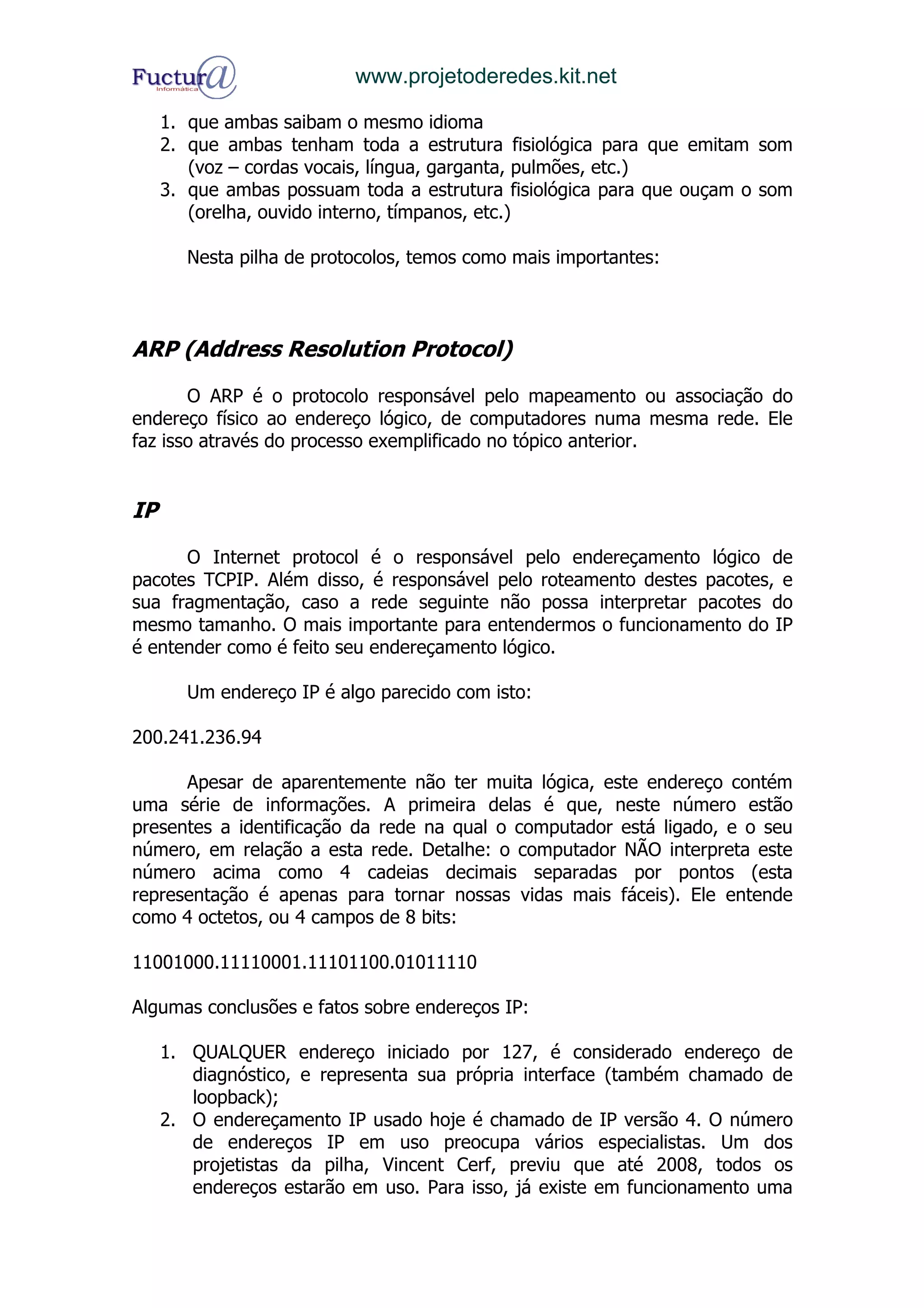 www.projetoderedes.kit.net

     1. que ambas saibam o mesmo idioma
     2. que ambas tenham toda a estrutura fisiológica para que emitam som
        (voz – cordas vocais, língua, garganta, pulmões, etc.)
     3. que ambas possuam toda a estrutura fisiológica para que ouçam o som
        (orelha, ouvido interno, tímpanos, etc.)

       Nesta pilha de protocolos, temos como mais importantes:



ARP (Address Resolution Protocol)

       O ARP é o protocolo responsável pelo mapeamento ou associação do
endereço físico ao endereço lógico, de computadores numa mesma rede. Ele
faz isso através do processo exemplificado no tópico anterior.


IP

      O Internet protocol é o responsável pelo endereçamento lógico de
pacotes TCPIP. Além disso, é responsável pelo roteamento destes pacotes, e
sua fragmentação, caso a rede seguinte não possa interpretar pacotes do
mesmo tamanho. O mais importante para entendermos o funcionamento do IP
é entender como é feito seu endereçamento lógico.

       Um endereço IP é algo parecido com isto:

200.241.236.94

      Apesar de aparentemente não ter muita lógica, este endereço contém
uma série de informações. A primeira delas é que, neste número estão
presentes a identificação da rede na qual o computador está ligado, e o seu
número, em relação a esta rede. Detalhe: o computador NÃO interpreta este
número acima como 4 cadeias decimais separadas por pontos (esta
representação é apenas para tornar nossas vidas mais fáceis). Ele entende
como 4 octetos, ou 4 campos de 8 bits:

11001000.11110001.11101100.01011110

Algumas conclusões e fatos sobre endereços IP:

     1. QUALQUER endereço iniciado por 127, é considerado endereço de
        diagnóstico, e representa sua própria interface (também chamado de
        loopback);
     2. O endereçamento IP usado hoje é chamado de IP versão 4. O número
        de endereços IP em uso preocupa vários especialistas. Um dos
        projetistas da pilha, Vincent Cerf, previu que até 2008, todos os
        endereços estarão em uso. Para isso, já existe em funcionamento uma
 