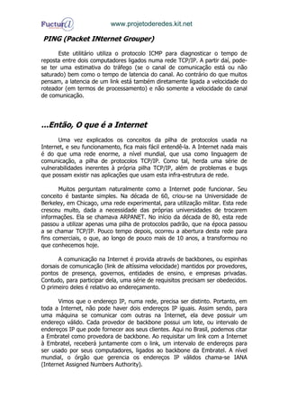 www.projetoderedes.kit.net

PING (Packet INternet Grouper)

      Este utilitário utiliza o protocolo ICMP para diagnosticar o tempo de
reposta entre dois computadores ligados numa rede TCP/IP. A partir daí, pode-
se ter uma estimativa do tráfego (se o canal de comunicação está ou não
saturado) bem como o tempo de latencia do canal. Ao contrário do que muitos
pensam, a latencia de um link está também diretamente ligada a velocidade do
roteador (em termos de processamento) e não somente a velocidade do canal
de comunicação.




...Então, O que é a Internet
      Uma vez explicados os conceitos da pilha de protocolos usada na
Internet, e seu funcionamento, fica mais fácil entendê-la. A Internet nada mais
é do que uma rede enorme, a nível mundial, que usa como linguagem de
comunicação, a pilha de protocolos TCP/IP. Como tal, herda uma série de
vulnerabilidades inerentes à própria pilha TCP/IP, além de problemas e bugs
que possam existir nas aplicações que usam esta infra-estrutura de rede.

       Muitos perguntam naturalmente como a Internet pode funcionar. Seu
conceito é bastante simples. Na década de 60, criou-se na Universidade de
Berkeley, em Chicago, uma rede experimental, para utilização militar. Esta rede
cresceu muito, dada a necessidade das próprias universidades de trocarem
informações. Ela se chamava ARPANET. No início da década de 80, esta rede
passou a utilizar apenas uma pilha de protocolos padrão, que na época passou
a se chamar TCP/IP. Pouco tempo depois, ocorreu a abertura desta rede para
fins comerciais, o que, ao longo de pouco mais de 10 anos, a transformou no
que conhecemos hoje.

       A comunicação na Internet é provida através de backbones, ou espinhas
dorsais de comunicação (link de altíssima velocidade) mantidos por provedores,
pontos de presença, governos, entidades de ensino, e empresas privadas.
Contudo, para participar dela, uma série de requisitos precisam ser obedecidos.
O primeiro deles é relativo ao endereçamento.

       Vimos que o endereço IP, numa rede, precisa ser distinto. Portanto, em
toda a Internet, não pode haver dois endereços IP iguais. Assim sendo, para
uma máquina se comunicar com outras na Internet, ela deve possuir um
endereço válido. Cada provedor de backbone possui um lote, ou intervalo de
endereços IP que pode fornecer aos seus clientes. Aqui no Brasil, podemos citar
a Embratel como provedora de backbone. Ao requisitar um link com a Internet
à Embratel, receberá juntamente com o link, um intervalo de endereços para
ser usado por seus computadores, ligados ao backbone da Embratel. A nível
mundial, o órgão que gerencia os endereços IP válidos chama-se IANA
(Internet Assigned Numbers Authority).
 
