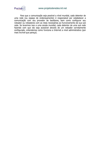 www.projetoderedes.kit.net


       Para que a comunicação seja possível a nível mundial, cada detentor de
uma rede (ou espaço de endereçamento) é responsável por estabelecer a
comunicação com seu provedor de backbone, bem como configurar seu
roteador ou roteadores com as rotas necessárias ao funcionamento de sua sub
rede. Se levarmos isso a uma escala mundial, cada detentor de uma sub rede
fazendo com que ela seja acessível através de um roteador corretamente
configurado, entendemos como funciona a Internet a nível administrativo (por
mais incrível que pareça).
 