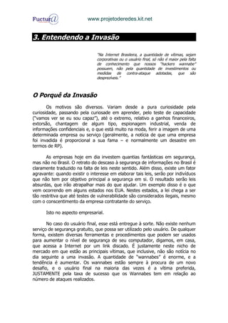www.projetoderedes.kit.net


3. Entendendo a Invasão

                               “Na Internet Brasileira, a quantidade de vítimas, sejam
                               corporativas ou o usuário final, só não é maior pela falta
                               de conhecimento que nossos “hackers wannabe”
                               possuem, não pela quantidade de investimentos ou
                               medidas de contra-ataque adotadas, que são
                               desprezíveis.”



O Porquê da Invasão
       Os motivos são diversos. Variam desde a pura curiosidade pela
curiosidade, passando pela curiosade em aprender, pelo teste de capacidade
(“vamos ver se eu sou capaz”), até o extremo, relativo a ganhos financeiros,
extorsão, chantagem de algum tipo, espionagem industrial, venda de
informações confidenciais e, o que está muito na moda, ferir a imagem de uma
determinada empresa ou serviço (geralmente, a notícia de que uma empresa
foi invadida é proporcional a sua fama – e normalmente um desastre em
termos de RP).

       As empresas hoje em dia investem quantias fantásticas em segurança,
mas não no Brasil. O retrato do descaso à segurança de informações no Brasil é
claramente traduzido na falta de leis neste sentido. Além disso, existe um fator
agravante: quando existir o interesse em elaborar tais leis, serão por indivíduos
que não tem por objetivo principal a segurança em si. O resultado serão leis
absurdas, que irão atrapalhar mais do que ajudar. Um exemplo disso é o que
vem ocorrendo em alguns estados nos EUA. Nestes estados, a lei chega a ser
tão restritiva que até testes de vulnerabilidade são considerados ilegais, mesmo
com o conscentimento da empresa contratante do serviço.

      Isto no aspecto empresarial.

       No caso do usuário final, esse está entregue à sorte. Não existe nenhum
serviço de segurança gratuito, que possa ser utilizado pelo usuário. De qualquer
forma, existem diversas ferramentas e procedimentos que podem ser usados
para aumentar o nível de segurança de seu computador, digamos, em casa,
que acessa a Internet por um link discado. É justamente neste nicho de
mercado em que estão as principais vítimas, que inclusive, não são notícia no
dia seguinte a uma invasão. A quantidade de “wannabes” é enorme, e a
tendência é aumentar. Os wannabes estão sempre à procura de um novo
desafio, e o usuário final na maioria das vezes é a vítima preferida,
JUSTAMENTE pela taxa de sucesso que os Wannabes tem em relação ao
número de ataques realizados.
 