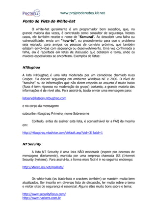 www.projetoderedes.kit.net

Ponto de Vista do White-hat

       O white-hat geralmente é um programador bem sucedido, que, na
grande maioria das vezes, é contratado como consultor de segurança. Nestes
casos, ele também recebe o nome de “Samurai”. Ao descobrir uma falha ou
vulnerabilidade, envia um “how-to”, ou procedimento para que o problema
seja recriado, para amigos ou pessoas de convívio próximo, que também
estejam envolvidas com segurança ou desenvolvimento. Uma vez confirmada a
falha, ela é reportada em listas de discussão que debatem o tema, onde os
maiores especialistas se encontram. Exemplos de listas:


NTBugtraq

A lista NTBugtraq é uma lista moderada por um canadense chamado Russ
Cooper. Ela discute segurança em ambiente Windows NT e 2000. O nível de
“barulho” ou de informações que não dizem respeito ao assunto é muito baixo
(Russ é bem rigoroso na moderação do grupo) portanto, a grande maioria das
informações é de nível alto. Para assiná-la, basta enviar uma mensagem para:

listserv@listserv.ntbugtraq.com

e no corpo da mensagem:

subscribe ntbugtraq Primeiro_nome Sobrenome

       Contudo, antes de assinar esta lista, é aconselhável ler a FAQ da mesma
em:

http://ntbugtraq.ntadvice.com/default.asp?pid=31&sid=1


NT Security

       A lista NT Security é uma lista NÃO moderada (espere por dezenas de
mensagens diariamente), mantida por uma empresa chamada ISS (Internet
Security Systems). Para assiná-la, a forma mais fácil é ir no seguinte endereço:

http://xforce.iss.net/maillists/


        Os white-hats (os black-hats e crackers também) se mantém muito bem
atualizados. Ser inscrito em diversas lista de discussão, ler muito sobre o tema
e visitar sites de segurança é essencial. Alguns sites muito bons sobre o tema:

http://www.securityfocus.com/
http://www.hackers.com.br
 