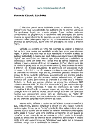 www.projetoderedes.kit.net


Ponto de Vista do Black-Hat



       O black-hat possui tanta habilidade quanto o white-hat. Porém, ao
descobrir uma nova vulnerabilidade, não publicará esta na Internet: usará para
fins geralmente ilegais, em proveito próprio. Possui também profundos
conhecimentos de programação, e geralmente está empregado em alguma
empresa de desenvolvimento de sistemas, ou como programador-analista, ou
como responsável pelo suporte. Hoje em dia, podemos encontrar black-hats em
empresas de comunicação, assim como em provedores de acesso à Internet
(ISPs).

        Contudo, ao contrário do white-hat, wannabe ou cracker, o black-hat
fará de tudo para manter sua identidade secreta, bem como suas atividades
ilegais. A própria natureza ilegal de suas realizações o mantém afastado de
qualquer publicidade. A maioria dos black-hats possui algum tipo de identidade
“digital”, ou pseudônimo na Internet, que afasta qualquer possibilidade de
identificação, como um email free (contas free de correio eletrônico, com
cadastro errado), e acessa a Internet por servidores de Proxy alheios (uma lista
de servidores proxy pode ser encontrada no anexo 6). Possui contas de acesso
a Internet em diversos provedores, de preferência em provedores muito
pequenos ou do interior, que não possuem um sistema exato para identificação
de chamadas ou conexões. Hoje em dia, provedores gratuitos fornecem este
acesso de forma bastante satisfatória, principalmente em grandes cidades.
Provedores gratuitos que não possuem senhas individualizadas, só podem
identificar um usuário pelo número da chamada. É aí onde entra o Phreaker.
Contudo, no Brasil, em grandes cidades, as companhias telefônicas NÃO
utilizam o sistema BINA (“B” Identifica Número de “A”), por motivos de carga
imposta às centrais telefônicas. A troca das informações de “caller ID”
necessárias à identificação do número origem de uma chamada gera uma
utilização maior das centrais. Muitas centrais que já estão em sua capacidade
máxima não conseguiriam operar com as informações de “Caller ID”
habilitadas. Assim sendo, se torna praticamente impossível identificar a origem
de uma chamada, por parte de um provedor de acesso.

       Mesmo assim, teríamos o sistema de tarifação da companhia telefônica,
que, judicialmente, poderia comprovar a origem de uma ligação. Contudo,
existem várias formas de se “burlar” a tarifação. Uma delas é discar de um
telefone público isolado, em um horário de nenhum movimento (madrugada).
Outra opção é “roubar” uma linha telefônica diretamente em um quadro de
conexões de um quarteirão, ou até mesmo no próprio poste de iluminação
pública, ou em quadros de telefonia de um condomínio, por exemplo. A terceira
opção seria usar conhecimentos de “phreaking” para evitar que a companhia
telefônica consiga obter a identificação da chamada.
 