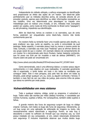 www.projetoderedes.kit.net

       Independente do método utilizado, o esforço empregado na identificação
será proporcional ao efeito das ações de um hacker. Um black-hat pode
perfeitamente usar os métodos descritos acima, de conexão através de um
provedor gratuito, apenas para identificar ou obter informações necessárias ao
seu trabalho. Uma vez determinada uma abordagem ou traçada uma
metodologia para se realizar uma invasão, aí sim, métodos mais avançados
podem ser usados, como roubo de linha (conhecido no Brasil como “papagaio”)
ou até phreaking, impedindo sua identificação.

      Além do black-hat, temos os crackers e os wannabes, que de certa
forma, poderiam ser enquadrados como black-hats, mesmo não tendo
conhecimento para tal.

       Os crackers farão ou tentarão fazer uma invasão apenas pelo desafio, ou
para enaltecer seu ego, junto ao espelho, ou junto à comunidade da qual
participa. Neste aspecto, o wannabe possui mais ou menos o mesmo ponto de
vista. Contudo, o wannabe usa mais suas “histórias” para se afirmar dentro do
seu grupo social do que o cracker. Um exemplo clássico do comportamento de
um cracker foi o demonstrado pelo Kevin Poulsen, hacker bastante conhecido,
que foi preso nos EUA por ter invadido a rede de defesa (ARPANET). Um
resumo sobre ele pode ser encontrado em:

http://www.zdnet.com/zdtv/thesite/0797w4/iview/iview747_072497.html

       Como demonstrado, esta é uma diferença básica: o cracker possui algum
conhecimento e é mais objetivo em suas realizações. O wannabe geralmente
não é organizado, e tenta testar em tudo e em todos as novidades que
conseguir obter. Este é mais perigoso, pois pelo fato de atirar em todas as
direções, pode atingir qualquer um, eu, você, ou alguém conhecido / famoso. É
também o mais fácil de cair nas mãos da justiça, pela enorme trilha de pistas
que deixa no caminho por onde passa.



Vulnerabilidades em meu sistema
        Todo e qualquer sistema, código, script ou programa, é vulnerável a
bugs. Todos estes são escritos por mãos (dedos) humanas, e concebidos por
mentes humanas, sujeitas a falhas. Por consequência, também estão sujeitos à
falhas.

       A grande maioria dos furos de segurança surgem de bugs no código
original. Contudo, nem todos os bugs são furos de segurança. Obviamente, se
um bug surge em uma aplicação de editoração de imagens ou texto, não
necessariamente estará relacionada a segurança. Porém, se este bug é
descoberto e existe no software do firewall que sua empresa usa, ou você
possui instalado em seu computador, aí sim, estará relacionado diretamente
com segurança. É inclusive importante observar que muitos destes bugs
 