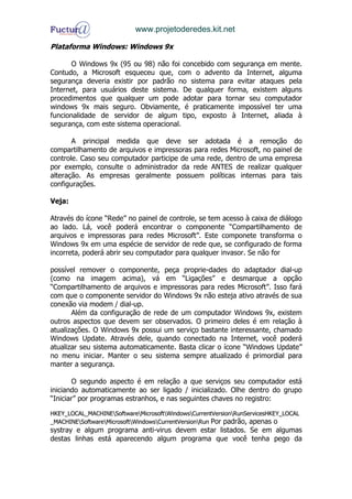 www.projetoderedes.kit.net

Plataforma Windows: Windows 9x

       O Windows 9x (95 ou 98) não foi concebido com segurança em mente.
Contudo, a Microsoft esqueceu que, com o advento da Internet, alguma
segurança deveria existir por padrão no sistema para evitar ataques pela
Internet, para usuários deste sistema. De qualquer forma, existem alguns
procedimentos que qualquer um pode adotar para tornar seu computador
windows 9x mais seguro. Obviamente, é praticamente impossível ter uma
funcionalidade de servidor de algum tipo, exposto à Internet, aliada à
segurança, com este sistema operacional.

       A principal medida que deve ser adotada é a remoção do
compartilhamento de arquivos e impressoras para redes Microsoft, no painel de
controle. Caso seu computador participe de uma rede, dentro de uma empresa
por exemplo, consulte o administrador da rede ANTES de realizar qualquer
alteração. As empresas geralmente possuem políticas internas para tais
configurações.

Veja:

Através do ícone “Rede” no painel de controle, se tem acesso à caixa de diálogo
ao lado. Lá, você poderá encontrar o componente “Compartilhamento de
arquivos e impressoras para redes Microsoft”. Este componete transforma o
Windows 9x em uma espécie de servidor de rede que, se configurado de forma
incorreta, poderá abrir seu computador para qualquer invasor. Se não for

possível remover o componente, peça proprie-dades do adaptador dial-up
(como na imagem acima), vá em “Ligações” e desmarque a opção
“Compartilhamento de arquivos e impressoras para redes Microsoft”. Isso fará
com que o componente servidor do Windows 9x não esteja ativo através de sua
conexão via modem / dial-up.
       Além da configuração de rede de um computador Windows 9x, existem
outros aspectos que devem ser observados. O primeiro deles é em relação à
atualizações. O Windows 9x possui um serviço bastante interessante, chamado
Windows Update. Através dele, quando conectado na Internet, você poderá
atualizar seu sistema automaticamente. Basta clicar o ícone “Windows Update”
no menu iniciar. Manter o seu sistema sempre atualizado é primordial para
manter a segurança.

       O segundo aspecto é em relação a que serviços seu computador está
iniciando automaticamente ao ser ligado / inicializado. Olhe dentro do grupo
“Iniciar” por programas estranhos, e nas seguintes chaves no registro:

HKEY_LOCAL_MACHINESoftwareMicrosoftWindowsCurrentVersionRunServicesHKEY_LOCAL
_MACHINESoftwareMicrosoftWindowsCurrentVersionRun Por padrão, apenas o
systray e algum programa anti-virus devem estar listados. Se em algumas
destas linhas está aparecendo algum programa que você tenha pego da
 