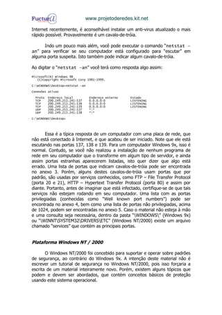 www.projetoderedes.kit.net

Internet recentemente, é aconselhável instalar um anti-virus atualizado o mais
rápido possível. Provavelmente é um cavalo-de-tróia.

     Indo um pouco mais além, você pode executar o comando “netstat –
an” para verificar se seu computador está configurado para “escutar” em
alguma porta suspeita. Isto também pode indicar algum cavalo-de-tróia.

Ao digitar o “netstat –an” você terá como resposta algo assim:
Microsoft(R) Windows 98
   (C)Copyright Microsoft Corp 1981-1999.
C:WINDOWSDesktop>netstat -an
Conexões ativas
 Proto   Endereço local          Endereço externo   Estado
 TCP     200.249.213.241:137     0.0.0.0:0          LISTENING
 TCP     200.249.213.241:138     0.0.0.0:0          LISTENING
 TCP     200.249.213.241:139     0.0.0.0:0          LISTENING
 UDP     200.249.213.241:137     *:*
 UDP     200.249.213.241:138     *:*
C:WINDOWSDesktop>




        Essa é a típica resposta de um computador com uma placa de rede, que
não está conectado à Internet, e que acabou de ser iniciado. Note que ele está
escutando nas portas 137, 138 e 139. Para um computador Windows 9x, isso é
normal. Contudo, se você não realizou a instalação de nenhum programa de
rede em seu computador que o transforme em algum tipo de servidor, e ainda
assim portas estranhas aparecerem listadas, isto quer dizer que algo está
errado. Uma lista de portas que indicam cavalos-de-tróia pode ser encontrada
no anexo 3. Porém, alguns destes cavalos-de-tróia usam portas que por
padrão, são usadas por serviços conhecidos, como FTP – File Transfer Protocol
(porta 20 e 21), HTTP – Hypertext Transfer Protocol (porta 80) e assim por
diante. Portanto, antes de imaginar que está infectado, certifique-se de que tais
serviços não estejam rodando em seu computador. Uma lista com as portas
privilegiadas (conhecidas como “Well known port numbers”) pode ser
encontrada no anexo 4, bem como uma lista de portas não privilegiadas, acima
de 1024, podem ser encontradas no anexo 5. Caso o material não esteja à mão
e uma consulta seja necessária, dentro da pasta “WINDOWS” (Windows 9x)
ou “WINNTSYSTEM32DRIVERSETC” (Windows NT/2000) existe um arquivo
chamado “services” que contém as principais portas.


Plataforma Windows NT / 2000

       O Windows NT/2000 foi concebido para suportar e operar sobre padrões
de segurança, ao contrário do Windows 9x. A intenção deste material não é
escrever um tutorial de segurança no Windows NT/2000, pois isso forçaria a
escrita de um material inteiramente novo. Porém, existem alguns tópicos que
podem e devem ser abordados, que contém conceitos básicos de proteção
usando este sistema operacional.
 