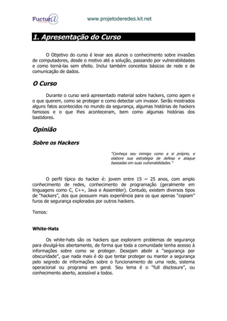 www.projetoderedes.kit.net


1. Apresentação do Curso

      O Objetivo do curso é levar aos alunos o conhecimento sobre invasões
de computadores, desde o motivo até a solução, passando por vulnerabilidades
e como torná-las sem efeito. Inclui também conceitos básicos de rede e de
comunicação de dados.

O Curso
       Durante o curso será apresentado material sobre hackers, como agem e
o que querem, como se proteger e como detectar um invasor. Serão mostrados
alguns fatos acontecidos no mundo da segurança, algumas histórias de hackers
famosos e o que lhes aconteceram, bem como algumas histórias dos
bastidores.

Opinião

Sobre os Hackers
                                    “Conheça seu inimigo como a si próprio, e
                                    elabore sua estratégia de defesa e ataque
                                    baseadas em suas vulnerabilidades.”



       O perfil típico do hacker é: jovem entre 15 ~ 25 anos, com amplo
conhecimento de redes, conhecimento de programação (geralmente em
linguagens como C, C++, Java e Assembler). Contudo, existem diversos tipos
de “hackers”, dos que possuem mais experiência para os que apenas “copiam”
furos de segurança explorados por outros hackers.

Temos:


White-Hats

      Os white-hats são os hackers que explorarm problemas de segurança
para divulgá-los abertamente, de forma que toda a comunidade tenha acesso à
informações sobre como se proteger. Desejam abolir a “segurança por
obscuridade”, que nada mais é do que tentar proteger ou manter a segurança
pelo segredo de informações sobre o funcionamento de uma rede, sistema
operacional ou programa em geral. Seu lema é o “full disclosure”, ou
conhecimento aberto, acessível a todos.
 