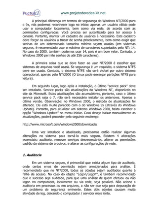 www.projetoderedes.kit.net

      A principal diferença em termos de segurança do Windows NT/2000 para
o 9x, nós podemos reconhecer logo no início: apenas um usuário válido pode
usar o computador localmente, bem como via rede, de acordo com as
permissões configuradas. Você precisa ser autenticado para ter acesso à
console. Portanto, manter um cadastro de usuários é necessário. Este cadastro
deve forçar os usuários a trocar de senha priodicamente, bem como exigir que
senhas de um determinado tamanho mínimo sejam usadas (em sistemas
seguros, é recomendado usar o máximo de caracteres suportados pelo NT: 14.
No caso do 2000, também podemos usar 14, pois é um bom valor. Contudo, o
Windows 2000 permite senhas de até 256 caracteres).

        A primeira coisa que se deve fazer ao usar NT/2000 é escolher que
sistemas de arquivos você usará. Se segurança é um requisito, o sistema NTFS
deve ser usado. Contudo, o sistema NTFS não será visível por outro sistema
operacional, apenas pelo NT/2000 (O Linux pode enxergar partições NTFS para
leitura).

       Em segundo lugar, logo após a instalação, o último “service pack” deve
ser instalado. Service packs são atualizações do Windows NT, disponíveis no
site da Microsoft. Estas atualizações são acumulativas, portanto, caso o último
service pack seja o 7, não será necessário instalar os anteriores. Apenas a
última versão. Observação: no Windows 2000, o método de atualizações foi
alterado. Ele está muito parecido com o do Windows 9x (através do Windows
Update). Portanto, para atualizar um sistema Windows 2000, basta escolher a
opção “Windows Update” no menu iniciar. Caso deseje baixar manualmente as
atualizações, poderá proceder pelo seguinte endereço:

http://www.microsoft.com/windows2000/downloads/

       Uma vez instalado e atualizado, precisamos então realizar algumas
alterações no sistema para torná-lo mais seguro. Existem 4 alterações
essenciais: auditoria, remover serviços desnecessários, alterar as permissões
padrão do sistema de arquivos, e alterar as configurações de rede.


1. Auditoria

       Em um sistema seguro, é primordial que exista algum tipo de auditoria,
onde certos erros de permissão sejam armazenados para análise. É
recomendado que no NT/2000, todos os objetos sejam auditados quanto à
falha de acesso. No caso do objeto “Logon/Logoff”, é também recomendado
que o sucesso seja auditado, para que uma análise de quem efetuou ou não
logon no computador, localmente ou via rede, seja possível. Não acione a
auditoria em processos ou em arquivos, a não ser que seja para depuração de
um problema de segurança eminente. Estes dois objetos causam muita
atividade de log, deixando o computador / servidor mais lento.
 