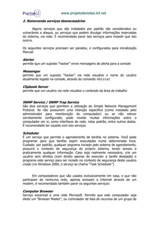 www.projetoderedes.kit.net

2. Removendo serviços desnecessários

       Alguns serviços que são instalados por padrão são considerados ou
vulneráveis a ataque, ou serviços que podem divulgar informações reservadas
do sistema, via rede. É recomendado parar tais serviços para impedir que isto
ocorra.

Os seguintes serviços precisam ser parados, e configurados para inicialização
Manual:

Alerter
permite que um suposto “hacker” envie mensagens de alerta para a console

Messenger
permite que um suposto “hacker” via rede visualize o nome do usuário
atualmente logado na console, através do comando nbtstat

Clipbook Server
permite que um usuário via rede visualize o conteúdo da área de trabalho


SNMP Service / SNMP Trap Service
São dois serviços que pemitem a utilização do Simple Network Management
Protocol. Se não possuírem uma intenção específica (como instalado pelo
administrador para monitoração do computador) ou se não estiver
corretamente configurado, pode revelar muitas informações sobre o
computador em si, como interfaces de rede, rotas padrão, entre outros dados.
É recomendado ter cautela com tais serviços

Scheduler
É um serviço que permite o agendamento de tarefas no sistema. Você pode
programar para que tarefas sejam executadas numa determinada hora.
Cuidado: por padrão, qualquer pograma iniciado pelo sistema de agendamento,
possuirá o contexto de segurança do próprio sistema, tendo acesso a
praticamente qualquer informação. Caso seja realmente necessário, crie um
usuário sem direitos (com direito apenas de executar a tarefa desejada) e
programe este serviço para ser inciado no contexto de segurança deste usuário
criado (no Windows 2000, o serviço se chama “Task Scheduler”)


       Em computadores que são usados exclusivamente em casa, e que não
participam de nenhuma rede, apenas acessam a Internet através de um
modem, é recomendado também parar os seguintes serviços:

Computer Browser
Serviço excencial a uma rede Microsoft. Permite que este computador seja
eleito um “Browser Master”, ou controlador de lista de recursos de um grupo de
 