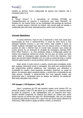 www.projetoderedes.kit.net

trabalho ou domínio. Numa configuração de apenas uma máquina, não é
necessário estar no ar

Server
O “Server Service” é o equivalente no Windows NT/2000, ao
“Compartilhamento de arquivos e impressoras para redes Microsoft”, do
Windows 9x. Da mesma forma, se seu computador não participa de nenhuma
rede, e apenas acessa a Internet via modem, este serviço pode ser parado, e
configurado para não iniciar automaticamente, assim como os demais.



Correio Eletrônico
       O correio eletrônico, hoje em dia, é claramente o meio mais usado para
disseminação de vírus e cavalos-de-tróia. O email de certa forma é uma
aplicação bastante invasiva, e, por este motivo, todo cuidado é pouco ao
receber qualquer mensagem que seja, com um arquivo anexo. A maioria dos
usuários de rede e Internet hoje no mundo todo, acessam suas contas de
correio através de um protocolo de recepção de mensagens chamado POP3
(Post Office Protocol v. 3). Este protocolo, aliado à configuração padrão da
maioria dos programas clientes de correio, faz com que, ao checar sua caixa
postal, todas as mensagens sejam baixadas de forma não interativa. Caso
algum dos correios esteja infectado com um script ou cavalo-de-tróia, o usuário
somente saberá quando o correio já estiver dentro de sua caixa postal local.

       Assim sendo, é muito comum o usuário, movido pela curiosidade, tentar
abrir qualquer documento anexo à mensagem. Boa parte dos cavalos-de-tróia
são programinhas gráficos apelativos, com mensagens que alimentam a
curiosidade do usuário, como pequenas animações, desenhos, ou coisas do
gênero. Ao executar algum programa destes, o usuário tem a impressão de que
nada ocorreu. Contudo, o cavalo-de-tróia tem uma segunda função, que
geralmente abre o computador para um ataque via Internet. Os cavalos-de-
tróia serão discutidos mais a frente.


FTP Voyager / FTP Explorer / WS_FTP

      Estes 3 programas de FTP são bastante usados como clientes FTP. As
senhas de acesso a sites FTP são salvas ou no registro ou em arquivos dentro
da pasta do programa, e são criptografadas com um esquema bem fraco.
Existem também programas na Internet que podem ser usados para retirar
destes arquivos as senhas dos sites FTP. Recomendação: caso use um destes
programas para efetuar acesso FTP a algum site que tenha acesso diferente de
anonymous, NÃO escolha a opção de salvar a senha, ou lembrá-la.
 