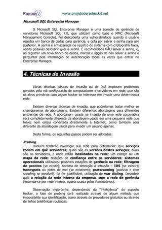 www.projetoderedes.kit.net

Microsoft SQL Enterprise Manager

       O Microsoft SQL Enterprise Manager é uma console de gerência de
servidores Microsoft SQL 7.0, que utilizam como base o MMC (Microsoft
Management Console). Foi descoberta uma vulnerabilidade quando o usuário
registra um banco de dados para gerência, e opta por salvar a senha para uso
posterior. A senha é armazenada no registro do sistema com criptografia fraca,
sendo possível descobrir qual a senha. É recomendado NÃO salvar a senha, e,
ao registrar um novo banco de dados, marcar a opção de não salvar a senha e
perguntar pela informação de autenticação todas as vezes que entrar no
Enterprise Manager.



4. Técnicas de Invasão

       Várias técnicas básicas de invasão ou de DoS exploram problemas
gerados pela má configuração de computadores e servidores em rede, que são
os alvos primários caso algum hacker se interesse em invadir uma determinada
rede.

       Existem diversas técnicas de invasão, que poderíamos tratar melhor se
chamássemos de abordagens. Existem diferentes abordagens para diferentes
ambientes de rede. A abordagem usada na invasão de uma rede corporativa
será completamente diferente da abordagem usada em uma pequena rede que
talvez nem esteja conectada diretamente à Internet, como também será
diferente da abordagem usada para invadir um usuário apenas.

      Desta forma, os seguintes passos podem ser adotados:

Probing
       Hackers tentarão investigar sua rede para determinar: que serviços
rodam em quê servidores; quais são as versões destes serviços; quais
são os servidores, e onde estão localizados na rede; um esboço ou um
mapa da rede; relações de confiança entre os servidores; sistemas
operacionais utilizados; possíveis estações de gerência na rede; filtragem
de pacotes (se existir); sistema de detecção à intrusão – IDS (se existir);
honeypots ou potes de mel (se existirem); portscanning (passivo e com
spoofing se possível). Se for justificável, utilização de war dialing. Descobrir
qual a relação da rede interna da empresa, com a rede de gerência
(entenda-se por rede interna, aquela usada pelos funcionários).

       Observação importante: dependendo da “inteligência” do suposto
hacker, a fase de probing será realizada através de algum método que
impossibilite sua identificação, como através de provedores gratuitos ou através
de linhas telefônicas roubadas.
 