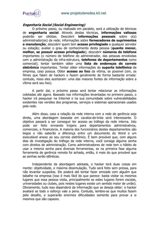 www.projetoderedes.kit.net


Engenharia Social (Social Engineering)
       O próximo passo, ou realizado em paralelo, será a utilização de técnicas
de engenharia social. Através destas técnicas, informações valiosas
poderão ser obtidas. Descobrir informações pessoais sobre o(s)
administrador(es) da rede; informações sobre fornecedores de suprimentos
e manutenção; descobrir quem tem acesso privilegiado a qualquer servidor
ou estação; avaliar o grau de conhecimento desta pessoa (quanto menor,
melhor, se possuir acesso privilegiado); descobrir números de telefone
importantes (o número de telefone do administrador, das pessoas envolvidas
com a administração da infra-estrutura, telefones de departamentos como
comercial); tentar também obter uma lista de endereços de correio
eletrônico importantes. Tentar obter informações do suporte telefônico da
empresa, caso possua. Obter acesso ao lixo da vítima, se possível (sim, os
filmes que falam de hackers o fazem geralmente de forma bastante errada:
contudo, nisso eles acertaram: uma das maiores fontes de informação sobre a
vítima será seu lixo).

       A partir daí, o próximo passo será tentar relacionar as informações
coletadas até agora. Baseado nas informações levantadas no primeiro passo, o
hacker irá pesquisar na Internet e na sua comunidade sobre vulnerabilidades
existentes nas versões dos programas, serviços e sistemas operacionais usados
pela rede.

       Além disso, caso a relação da rede interna com a rede de gerência seja
direta, uma abordagem baseada em cavalos-de-tróia será interessante. O
objetivo passará a ser conseguir ter acesso ao tráfego da rede interna. Isto
pode ser feito enviando trojans para departamentos administrativos,
comerciais, e financeiros. A maioria dos funcionários destes departamentos são
leigos e não saberão a diferença entre um documento do Word e um
executável anexo ao seu correio eletrônico. É bem provável que, com alguns
dias de investigação do tráfego da rede interna, você consiga alguma senha
com direitos de administração. Como administradores de rede tem o hábito de
usar a mesma senha para diversas ferramentas, se na primeira fase alguma
ferramenta de gerência remota foi achada, então, é mais do que provável que
as senhas serão idênticas.

       Independente da abordagem adotada, o hacker terá duas coisas em
mente: objetividade, e máxima dissimulação. Tudo será feito sem pressa, para
não levantar suspeitas. Ele poderá até tentar fazer amizade com alguém que
tabalhe na empresa (isso é mais fácil do que parece: basta visitar os mesmos
lugares que essa pessoa visita, principalmente se estes lugares forem escolas,
universidades ou clubes, pois nestes lugares existe um sentido maior de união).
Obviamente, tudo isso dependerá da informação que se deseja obter: o hacker
avaliará se todo o esforço vale a pena. Contudo, lembre-se que muitos fazem
pelo desafio, e superarão enormes dificuldades somente para provar a si
mesmos que são capazes.
 