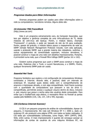 www.projetoderedes.kit.net


Programas Usados para Obter Informações

      Diversos programas podem ser usados para obter informações sobre a
rede ou computadores / servidores remotos. Alguns deles são:


CA Unicenter TNG FrameWork
(http://www.cai.com)

      Este é um programa extramamente caro, da Computer Associates, que
tem por objetivo a gerência completa da uma infra-estrutura de TI, desde
módulos de anti-virus até backup. Porém, o módulo básico, chamado
“Framework”, é gratuito, e pode ser baixado do site da CA para avaliação.
Porém, apesar de gratuito, o módulo básico possui o mapeamento de rede via
SNMP (Simple Network Management Protocol) incluido. Com esta aplicação,
usando o protocolo SNMP, que a grande maioria dos roteadores, switches, e
outros equipamentos de conectividade suportam, inclusive servidores, é
possível construir o mapa de uma rede com detalhes impressionantes. Portanto,
é primordial numa rede, que o firewall filtre tráfego SNMP (portas 161 e 162).

      Existem outros programas que usam o SNMP prara construir o mapa de
uma rede. Podemos citar o Tivoli, o Lucent NavisAccess, e o SNMPc. Porém,
qualquer ferramenta SNMP pode ser usada.


Essential Net Tools

Programa fantástico que explora a má configuração de computadores Windows
conectados a Internet. Através dele, é possivel, dado um intervalo de
endereços IP, visualizar quais destes estão com o compartilhamento de
arquivos e impressoas ativado, e com algo compartilhado. Você ficaria surpreso
com a quantidade de computadores que possuem a raiz do drive C:
compartilhada, permitindo acesso a qualquer arquivo dentro do disco, inclusive
o .pwl, arquivo que possui a senha salva dos usuários deste computador. Para
evitar que o EssNetTools seja efetivo, é necessário filtrar no firewall as portas
usadas pelo NetBIOS (135, 136, 137, 139 e 445, tcp/udp).


CIS (Cerberus Internet Scanner)

      O CIS é um pequeno programa de análise de vulnerabilidades. Apesar de
pequeno, é impressionante. Ele roda sob Windows NT 4 / 2000 e, dado um
endereço IP, ele produzirá uma página HTML com todos os testes realizados. O
CIS testa por vulnerabilidades conhecidas, como finger, VRFY (SMTP), DNS,
Web, entre outras. O mais impressionante é quando ele consegue acessar as
informações de contas de usuários de uma máquina Windows NT, má
 