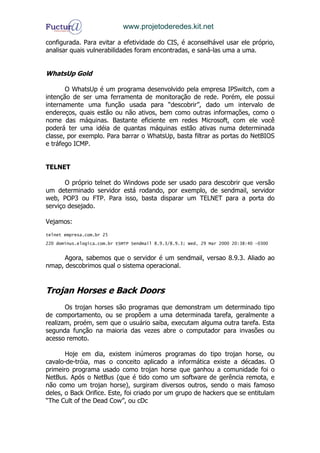 www.projetoderedes.kit.net

configurada. Para evitar a efetividade do CIS, é aconselhável usar ele próprio,
analisar quais vulnerabilidades foram encontradas, e saná-las uma a uma.


WhatsUp Gold

       O WhatsUp é um programa desenvolvido pela empresa IPSwitch, com a
intenção de ser uma ferramenta de monitoração de rede. Porém, ele possui
internamente uma função usada para “descobrir”, dado um intervalo de
endereços, quais estão ou não ativos, bem como outras informações, como o
nome das máquinas. Bastante eficiente em redes Microsoft, com ele você
poderá ter uma idéia de quantas máquinas estão ativas numa determinada
classe, por exemplo. Para barrar o WhatsUp, basta filtrar as portas do NetBIOS
e tráfego ICMP.


TELNET

       O próprio telnet do Windows pode ser usado para descobrir que versão
um determinado servidor está rodando, por exemplo, de sendmail, servidor
web, POP3 ou FTP. Para isso, basta disparar um TELNET para a porta do
serviço desejado.

Vejamos:
telnet empresa.com.br 25
220 dominus.elogica.com.br ESMTP Sendmail 8.9.3/8.9.3; Wed, 29 Mar 2000 20:38:40 –0300


      Agora, sabemos que o servidor é um sendmail, versao 8.9.3. Aliado ao
nmap, descobrimos qual o sistema operacional.


Trojan Horses e Back Doors
       Os trojan horses são programas que demonstram um determinado tipo
de comportamento, ou se propõem a uma determinada tarefa, geralmente a
realizam, proém, sem que o usuário saiba, executam alguma outra tarefa. Esta
segunda função na maioria das vezes abre o computador para invasões ou
acesso remoto.

       Hoje em dia, existem inúmeros programas do tipo trojan horse, ou
cavalo-de-tróia, mas o conceito aplicado a informática existe a décadas. O
primeiro programa usado como trojan horse que ganhou a comunidade foi o
NetBus. Após o NetBus (que é tido como um software de gerência remota, e
não como um trojan horse), surgiram diversos outros, sendo o mais famoso
deles, o Back Orifice. Este, foi criado por um grupo de hackers que se entitulam
“The Cult of the Dead Cow”, ou cDc
 