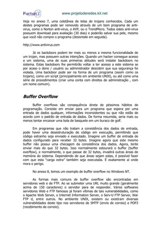 www.projetoderedes.kit.net

Veja no anexo 7, uma coletânea de telas de trojans conhecidos. Cada um
destes programas pode ser removido através de um bom programa de anti-
virus, como o Norton anti-virus, o AVP, ou o TrendMicro. Todos estes anti-virus
possuem download para avaliação (30 dias) e poderão salvar sua pele, mesmo
que você não compre o programa (desisntale em seguida).

http://www.antivirus.com

       Já os backdoors podem ter mais ou menos a mesma funcionalidade de
um trojan, mas possuem outras intenções. Quando um hacker consegue acesso
a um sistema, uma de suas primeiras atitudes será instalar backdoors no
sistema. Estas backdoors lhe permitirão voltar a ter acesso a este sistema se
por acaso o dono / usuário ou administrador descobrir que sua segurança foi
violada. Uma backdoor pode ser na forma de um programa (assim como os
trojans), como um script (principalmente em ambiente UNIX), ou até como uma
série de procedimentos (criar uma conta com direitos de administração , com
um nome comum).


Buffer Overflow
      Buffer overflows são consequência direta de péssimos hábitos de
programação. Consiste em enviar para um programa que espera por uma
entrada de dados qualquer, informações inconsistentes ou que não estão de
acordo com o padrão de entrada de dados. De forma resumida, seria mais ou
menos tentar encaixar uma bola de basquete em um buraco de golf.

       Em programas que não tratam a consistência dos dados de entrada,
pode haver uma desestruturação do código em execução, permitindo que
código estranho seja enviado e executado. Imagine um buffer de entrada de
dados configurado para receber 32 bytes. Imagine agora que este mesmo
buffer não possui uma checagem da consistência dos dados. Agora, tente
enviar mais do que 32 bytes. Isso normalmente estourará o buffer (buffer
overflow), e normalmente, o que passar de 32 bytes, invadirá outras áreas de
memória do sistema. Dependendo de que áreas sejam estas, é possível fazer
com que esta “carga extra” também seja executada. É exatamente aí onde
mora o perigo.

      No anexo 8, temos um exemplo de buffer overflow no Windows NT.

       As formas mais comuns de buffer overflow são encontradas em
servidores web e de FTP. Ao se submeter uma URL muito grande (geralmente
acima de 150 caracteres) o servidor para de responder. Vários softwares
servidores Web e FTP famosos já foram vítimas de tais vulnerabilidades, como
o Apache Web Server, o Internet Information Server, o Serv-U FTP Server, War
FTP d, entre outros. No ambiente UNIX, existem ou existiram diversas
vulnerabilidades deste tipo nos servidores de SMTP (envio de correio) e POP3
(recebimento de correio).
 