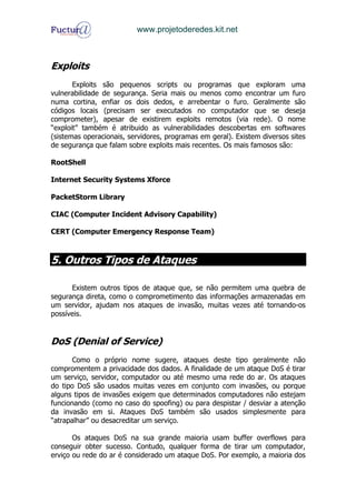 www.projetoderedes.kit.net



Exploits
       Exploits são pequenos scripts ou programas que exploram uma
vulnerabilidade de segurança. Seria mais ou menos como encontrar um furo
numa cortina, enfiar os dois dedos, e arrebentar o furo. Geralmente são
códigos locais (precisam ser executados no computador que se deseja
comprometer), apesar de existirem exploits remotos (via rede). O nome
“exploit” também é atribuido as vulnerabilidades descobertas em softwares
(sistemas operacionais, servidores, programas em geral). Existem diversos sites
de segurança que falam sobre exploits mais recentes. Os mais famosos são:

RootShell

Internet Security Systems Xforce

PacketStorm Library

CIAC (Computer Incident Advisory Capability)

CERT (Computer Emergency Response Team)



5. Outros Tipos de Ataques

      Existem outros tipos de ataque que, se não permitem uma quebra de
segurança direta, como o comprometimento das informações armazenadas em
um servidor, ajudam nos ataques de invasão, muitas vezes até tornando-os
possíveis.


DoS (Denial of Service)
       Como o próprio nome sugere, ataques deste tipo geralmente não
compromentem a privacidade dos dados. A finalidade de um ataque DoS é tirar
um serviço, servidor, computador ou até mesmo uma rede do ar. Os ataques
do tipo DoS são usados muitas vezes em conjunto com invasões, ou porque
alguns tipos de invasões exigem que determinados computadores não estejam
funcionando (como no caso do spoofing) ou para despistar / desviar a atenção
da invasão em si. Ataques DoS também são usados simplesmente para
“atrapalhar” ou desacreditar um serviço.

       Os ataques DoS na sua grande maioria usam buffer overflows para
conseguir obter sucesso. Contudo, qualquer forma de tirar um computador,
erviço ou rede do ar é considerado um ataque DoS. Por exemplo, a maioria dos
 