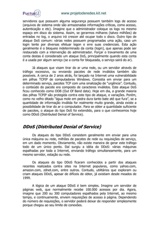 www.projetoderedes.kit.net

servidores que possuem alguma segurança possuem também logs de acesso
(arquivos de sistema onde são armazenadas informações críticas, como acesso,
autenticação e etc). Imagine que o administrador coloque os logs no mesmo
espaço em disco do sistema. Assim, se gerarmos milhares (talvez milhões) de
entradas no log, o arquivo irá crescer até ocupar todo o disco. Outro tipo de
ataque DoS comum: várias redes possuem programadas uma ação, caso um
login tente por diversas efetuar logon e erre suas credenciais. Esta ação
geralmente é o bloqueio indeterminado da conta (login), que apenas pode ser
restaurado com a intervenção do administrador. Forçar o travamento de uma
conta destas é considerado um ataque DoS, principalmente quando esta conta
é a usada por algum serviço (se a conta for bloqueada, o serviço sairá do ar).

       Já ataques que visam tirar do ar uma rede, ou um servidor através de
tráfego excessivo, ou enviando pacotes de rede inválidos também são
possíveis. A cerca de 2 anos atrás, foi lançado na Internet uma vulnerabilidade
em pilhas TCPIP de computadores Windows. Consistia em enviar para um
determinado serviço, pacotes TCP com uma sinalização de “urgência”. Contudo,
o conteúdo do pacote era composto de caracteres inválidos. Este ataque DoS
ficou conhecido como OOB (Out Of Band data). Hoje em dia, a grande maioria
das pilhas TCPIP são protegida contra este tipo de ataque, e variações. Porém,
como no velho ditado “água mole em pedra dura tanto bate até que fura”, se a
quantidade de informação inválida for realmente muito grande, ainda existe a
possibilidade de tirar do ar o computador. Para se obter a quantidade suficiente
de pacotes, o ataque do tipo DoS foi extendido, para o que conhecemos hoje
como DDoS (Distributed Denial of Service).


DDoS (Distributed Denial of Service)
      Os ataques do tipo DDoS consistem geralmente em enviar para uma
única máquina ou rede, milhões de pacotes de rede ou requisições de serviço,
em um dado momento. Obviamente, não existe maneira de gerar este tráfego
todo de um único ponto. Daí surgiu a idéia do DDoS: várias máquinas
espalhadas por toda a Internet, enviando tráfego simultaneamente, para um
mesmo servidor, estação ou rede.

      Os ataques do tipo DDoS ficaram conhecidos a partir dos ataques
recentes realizados contra sites na Internet populares, como yahoo.com,
amazon.com, zdnet.com, entre outros. Contudo, utilitários que exploram ou
criam ataques DDoS, apesar de difíceis de obter, já existiam desde meados de
1999.

      A lógica de um ataque DDoS é bem simples. Imagine um servidor de
páginas web, que normalmente recebe 100.000 acessos por dia. Agora,
imagine que 200 ou 300 computadores espalhados pela Internet, ao mesmo
tempo, e continuamente, enviem requisições de acesso à página. Dependendo
do número de requisições, o servidor poderá deixar de responder simplesmente
porque chegou ao seu limite de conexões.
 