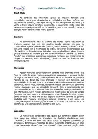 www.projetoderedes.kit.net

Black-Hats

       Ao contrário dos white-hats, apesar de movidos também pela
curiosidade, usam suas descobertas e habilidades em favor próprio, em
esquemas de extorsão, chantagem de algum tipo, ou qualquer esquema que
venha a trazer algum benefício, geralmente, e obviamente, ilícito. Estes são
extremamente perigosos e difíceis de identificar, pois nunca tentarão chamar a
atenção. Agem da forma mais furtiva possível.


Crackers

       As denominações para os crackers são muitas. Alguns classificam de
crackers, aqueles que tem por objetivo invadir sistemas em rede ou
computadores apenas pelo desafio. Contudo, historicamente, o nome “cracker”
tem uma relação com a modificação de código, para obter funcionalidades que
não existem, ou de certa forma, limitadas. Um exemplo clássico são os diversos
grupos existentes na Internet que tem por finalidade criar “patches” ou mesmo
“cracks” que modificam programas comerciais (limitados por mecanismos de
tempo por exemplo, como shareware), permitindo seu uso irrestrito, sem
limitação alguma.


Phreakers

        Apesar de muitos considerarem um cientista russo chamado Nicola Tesla
(que na virada do século realizava experiências assutadoras – até para os dias
de hoje – com eletricidade) como o primeiro hacker da história, os primeiros
hackers da era digital (ou seria analógica ?) lidavam com telefonia. Sua
especialidade é interferir com o curso normal de funcionamento das centrais
telefônicas, mudar rotas, números, realizar chamadas sem tarifação, bem como
realizar chamadas sem ser detectado (origem). Com a informatização das
centrais telefônicas, ficou inclusive mais fácil e acessível o comprometimento de
tais informações. Kevin Mitnick, considerado o maior hacker de todos os tempos
(veremos que nem tanto – a mídia excerceu uma influência decisiva), era um
ótimo phreaker. Na fase final de sua captura, quando os agentes de governo
ajudados pelo Tsutomu Shimomura estavam chegando a um nome, ele
conseguia enganar as investigações através do controle que tinha da rede de
telefonia da GTE (consessionária telefônica dos EUA).


Wannabes

       Os wannabes ou script-kiddies são aqueles que acham que sabem, dizem
para todos que sabem, se anunciam, ou divulgam abertamente suas
“façanhas”, e usam em 99% dos casos scripts ou exploits conhecidos, já
divulgados, denominados “receitas de bolo”, facilmente encontradas em sites
como “www.rootshell.com”, ou “xforce.iss.net”. Estes possuem relação direta
 