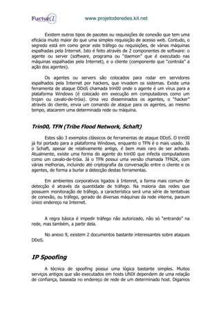 www.projetoderedes.kit.net


       Existem outros tipos de pacotes ou requisições de conexão que tem uma
eficácia muito maior do que uma simples requisição de acesso web. Contudo, o
segredo está em como gerar este tráfego ou requisições, de várias máquinas
espalhadas pela Internet. Isto é feito através de 2 componentes de software: o
agente ou server (software, programa ou “daemon” que é executado nas
máquinas espalhadas pela Internet), e o cliente (componente que “controla” a
ação dos agentes).

       Os agentes ou servers são colocados para rodar em servidores
espalhados pela Internet por hackers, que invadem os sistemas. Existe uma
ferramenta de ataque DDoS chamada trin00 onde o agente é um vírus para a
plataforma Windows (é colocado em execução em computadores como um
trojan ou cavalo-de-tróia). Uma vez disseminados os agentes, o “hacker”
através do cliente, envia um comando de ataque para os agentes, ao mesmo
tempo, atacarem uma determinada rede ou máquina.


Trin00, TFN (Tribe Flood Network, Schaft)

        Estes são 3 exemplos clássicos de ferramentas de ataque DDoS. O trin00
já foi portado para a plataforma Windows, enquanto o TFN é o mais usado. Já
o Schaft, apesar de relativamente antigo, é bem mais raro de ser achado.
Atualmente, existe uma forma do agente do trin00 que infecta computadores
como um cavalo-de-tróia. Já o TFN possui uma versão chamada TFN2K, com
várias melhorias, incluindo até criptografia da conversação entre o cliente e os
agentes, de forma a burlar a detecção destas ferramentas.

       Em ambientes corporativos ligados à Intenret, a forma mais comum de
detecção é através da quantidade de tráfego. Na maioria das redes que
possuem monitoração de tráfego, a característica será uma série de tentativas
de conexão, ou tráfego, gerado de diversas máquinas da rede interna, paraum
único endereço na Internet.


      A regra básica é impedir tráfego não autorizado, não só “entrando” na
rede, mas também, a partir dela.

        No anexo 9, existem 2 documentos bastante interessantes sobre ataques
DDoS.


IP Spoofing
       A técnica de spoofing possui uma lógica bastante simples. Muitos
serviços antigos que são executados em hosts UNIX dependem de uma relação
de confiança, baseada no endereço de rede de um determinado host. Digamos
 