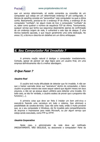 www.projetoderedes.kit.net

que um serviço determinado, só aceite comandos ou conexões de um
computador que esteja em um determinado endereço IP pré configurado. A
técnica de spoofing consiste em “personificar” este computador na qual a vítima
confia. Basicamente, precisa-se ter o endereço IP da vítima, o endereço IP do
computador “confiado”, ter algum modo de tirar o computador “confiado” do
ar, saber como quebrar o número de sequência TCP da vítima. Teoricamente,
quaquer serviço que tenha sua segurança dependente apenas da confirmação
de um endereço origem de rede, é vulnerável a este tipo de ataque. É uma
técnica bastante apurada, e que requer geralmente uma certa dedicação. No
anexo 10, a técnica e descrita em detalhes em um ótimo whitepaper.




6. Seu Computador Foi Invadido ?

      A primeira reação natural é desligar o computador imediatamente.
Contudo, apesar de parecer ser algo lógico para um usuário final, em uma
empresa definitivamente não é a melhor abordagem.


O Que Fazer ?

Usuário final

       O usuário terá muita dificuldade de detectar que foi invadido. A não ser
que o hacker wannabe deixe sua “assinatura” dentro do computador, o típico
usuário na grande maioria das vezes sequer saberá que alguém mexeu em seus
arquivos, a não ser qe possua algum utilitário para detectar uma invasão. Em
todo caso, se isto for verdade, o usuário acabou de provar que o programa não
funciona (...).

       A primeira coisa que deve ser feita é instalar um bom anti-virus e
executá-lo fazendo uma varredura em todo o sistema. Isso eliminará a
possibilidade de cavalos-de-tróia. Caso não ache nada, então é muito provável
que, se o seu computador é Windows, ele foi invadido pelo compartilhamento
de arquivos e impressoras para redes Microsoft, ou por algum serviço que
esteja sendo executado, como FTP ou HTTP.


Usuário Corporativo

     Neste caso, o administrador da rede deve ser notificado
IMEDIATAMENTE. NÃO DESLIGUE, ou desconecte o computador! Parte da
 