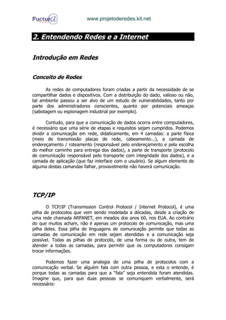 www.projetoderedes.kit.net


2. Entendendo Redes e a Internet

Introdução em Redes


Conceito de Redes

      As redes de computadores foram criadas a partir da necessidade de se
compartilhar dados e dispositivos. Com a distribuição do dado, valioso ou não,
tal ambiente passou a ser alvo de um estudo de vulnerabilidades, tanto por
parte dos administradores conscientes, quanto por potenciais ameaças
(sabotagem ou espionagem industrial por exemplo).

        Contudo, para que a comunicação de dados ocorra entre computadores,
é necessário que uma série de etapas e requisitos sejam cumpridos. Podemos
dividir a comunicação em rede, didaticamente, em 4 camadas: a parte física
(meio de transmissão placas de rede, cabeamento...), a camada de
endereçamento / roteamento (responsável pelo endereçamento e pela escolha
do melhor caminho para entrega dos dados), a parte de transporte (protocolo
de comunicação responsável pelo transporte com integridade dos dados), e a
camada de aplicação (que faz interface com o usuário). Se algum elemento de
alguma destas camandas falhar, provavelmente não haverá comunicação.




TCP/IP
       O TCP/IP (Transmission Control Protocol / Internet Protocol), é uma
pilha de protocolos que vem sendo modelada a décadas, desde a criação de
uma rede chamada ARPANET, em meados dos anos 60, nos EUA. Ao contrário
do que muitos acham, não é apenas um protocolo de comunicação, mas uma
pilha deles. Essa pilha de linguagens de comunicação permite que todas as
camadas de comunicação em rede sejam atendidas e a comunicação seja
possível. Todas as pilhas de protocolo, de uma forma ou de outra, tem de
atender a todas as camadas, para permitir que os computadores consigam
trocar informações.

      Podemos fazer uma analogia de uma pilha de protocolos com a
comunicação verbal. Se alguém fala com outra pessoa, e esta o entende, é
porque todas as camadas para que a “fala” seja entendida foram atendidas.
Imagine que, para que duas pessoas se comuniquem verbalmente, será
necessário:
 