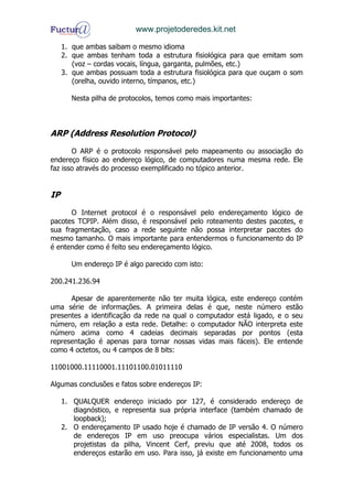 www.projetoderedes.kit.net

     1. que ambas saibam o mesmo idioma
     2. que ambas tenham toda a estrutura fisiológica para que emitam som
        (voz – cordas vocais, língua, garganta, pulmões, etc.)
     3. que ambas possuam toda a estrutura fisiológica para que ouçam o som
        (orelha, ouvido interno, tímpanos, etc.)

       Nesta pilha de protocolos, temos como mais importantes:



ARP (Address Resolution Protocol)

       O ARP é o protocolo responsável pelo mapeamento ou associação do
endereço físico ao endereço lógico, de computadores numa mesma rede. Ele
faz isso através do processo exemplificado no tópico anterior.


IP

      O Internet protocol é o responsável pelo endereçamento lógico de
pacotes TCPIP. Além disso, é responsável pelo roteamento destes pacotes, e
sua fragmentação, caso a rede seguinte não possa interpretar pacotes do
mesmo tamanho. O mais importante para entendermos o funcionamento do IP
é entender como é feito seu endereçamento lógico.

       Um endereço IP é algo parecido com isto:

200.241.236.94

      Apesar de aparentemente não ter muita lógica, este endereço contém
uma série de informações. A primeira delas é que, neste número estão
presentes a identificação da rede na qual o computador está ligado, e o seu
número, em relação a esta rede. Detalhe: o computador NÃO interpreta este
número acima como 4 cadeias decimais separadas por pontos (esta
representação é apenas para tornar nossas vidas mais fáceis). Ele entende
como 4 octetos, ou 4 campos de 8 bits:

11001000.11110001.11101100.01011110

Algumas conclusões e fatos sobre endereços IP:

     1. QUALQUER endereço iniciado por 127, é considerado endereço de
        diagnóstico, e representa sua própria interface (também chamado de
        loopback);
     2. O endereçamento IP usado hoje é chamado de IP versão 4. O número
        de endereços IP em uso preocupa vários especialistas. Um dos
        projetistas da pilha, Vincent Cerf, previu que até 2008, todos os
        endereços estarão em uso. Para isso, já existe em funcionamento uma
 