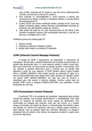 www.projetoderedes.kit.net

      nova versão, chamada de IP versão 6, que terá como endereçamento
      128 bits, ao invés dos 32 bits do IP versào 4;
   3. Para entender as vulnerabilidades e como funciona a maioria dos
      mecanismos de ataque e defesa, é necessário enteder o conceito básico
      do endereçamento IP;
   4. A pilha TCP/IP vem sendo modificada desde a década de 60. Como seu
      design é bastante antigo, existem diversas vulnerabilidades inerentes ao
      protocolo, que são bastante usadas por hackers;
   5. cada octeto não pode ter um valor decimal acima de 255 afinal, 8 bits
      somente conseguem assumir 256 combinações diferentes, o que dá, em
      decimal, a contagem de 0 a 255.

Problemas comuns de configuração IP:

   1. máscara errada;
   2. endereço do gateway (roteador) errado;
   3. porção rede errada, ou endereço IP duplicado.


ICMP (Internet Control Message Protocol)
       A função do ICMP é basicamente de diagnóstico e tratamento de
mensagens. Através dele, é possível determinar por exemplo, quanto tempo um
pacote está demorando para ir a uma máquina remota e voltar (round trip),
bem como determinar se houve perda de pacotes durante a transmissão. Com
ele, também é possível determinar qual o caminho que um pacote está
seguindo a partir de uma máquina. O ICMP também possui outras funções
como o SOURCE_SQUENCH. Esta função permite ao protocolo IP saber se a
taxa de transmissão está muito rápida entre redes. Quando um roteador recebe
um pacote ICMP SOURCE_SQUENCH, ele sabe que terá de diminuir a
velocidade para não saturar o próximo roteador. Existem outros tipos de
pacotes ICMP, como o perigoso SOURCE_ROUTING, que possibilita a troca
temporária de uma rota.


TCP (Transmission Control Protocol)

       O protocolo TCP é um protocolo de transporte, responsável pela entrega
correta dos pacotes. Sua principal característica é a confiabilidade. Para cada
pacote ou conjunto de pacotes que envia, espera do destinatário uma
confirmação da chegada dos mesmos. Caso isso não ocorra, ou o pacote
chegue corrompido, ele tratará de efetuar a restransmissão. Ele também coloca
nos pacotes um número de sequência, para que o destino possa remontar o
dado original, caso os pacotes sigam por caminhos diferentes ou cheguem
atrasados (fora de ordem). Este número de sequência também é usado como
recurso de segurança.
 