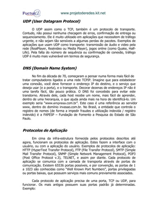 www.projetoderedes.kit.net

UDP (User Datagram Protocol)

       O UDP assim como o TCP, também é um protocolo de transporte.
Contudo, não possui nenhuma checagem de erros, confirmação de entrega ou
sequenciamento. Ele é muito utilizado em aplicações que necessitem de tráfego
urgente, e não sejam tão sensíveis a algumas perdas de pacotes. Exemplos de
aplicações que usam UDP como transporte: transmissão de áudio e video pela
rede (RealPlayer, Realvideo ou Media Player), jogos online (como Quake, Half-
Life). Pela falta do número de sequência ou confirmação de conexão, tráfego
UDP é muito mais vulnerável em termos de segurança.


DNS (Domain Name System)
       No fim da década de 70, começaram a pensar numa forma mais fácil de
tratar computadores ligados a uma rede TCPIP. Imagine que para estabelecer
uma conexão, você deve fornecer o endereço IP do destino, e o serviço que
deseja usar (e a porta), e o transporte. Decorar dezenas de endereços IP não é
uma tarefa fácil, tão pouco prática. O DNS foi concebido para evitar este
transtorno. Através dele, cada host recebe um nome, mais fácil de aprender,
dentro de uma hierarquia, o que ajuda ainda mais na hora de identificá-lo. Um
exemplo seria “www.empresa.com.br”. Este caso é uma referência ao servidor
www, dentro do domínio invasao.com.br. No Brasil, a entidade que controla o
registro de nomes (de forma a impedir fraudes e utilização indevida / registro
indevido) é a FAPESP – Fundação de Fomento a Pesquisa do Estado de São
Paulo.


Protocolos de Aplicação

       Em cima da infra-estrutura fornecida pelos protocolos descritos até
agora, funcionam os protocolos de aplicação. Estes fazem a interface com o
usuário, ou com a aplicação do usuário. Exemplos de protocolos de aplicação:
HTTP (HyperText Transfer Protocol), FTP (File Transfer Protocol), SMTP (Simple
Mail Transfer Protocol), SNMP (Simple Network Management Protocol), POP3
(Post Office Protocol v.3), TELNET, e assim por diante. Cada protocolo de
aplicação se comunica com a camada de transporta através de portas de
comunicação. Existem 65536 portas possíveis, e por convenção, as portas de 1
a 1023 são conhecidas como “Well Known Port Numbers”, portas privilegiadas
ou portas baixas, que possuem serviços mais comuns previamente associados.

       Cada protocolo de aplicação precisa de uma porta, TCP ou UDP, para
funcionar. Os mais antigos possuem suas portas padrão já determinadas.
Exemplo:
 