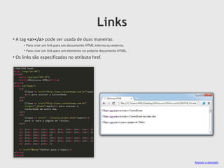 Links
• A tag <a></a> pode ser usada de duas maneiras:
• Para criar um link para um documento HTML interno ou externo.
• Para criar um link para um elemento no próprio documento HTML.

• Os links são especificados no atributo href.

Acessar o exemplo

 