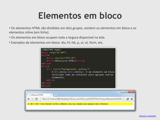 Elementos em bloco
• Os elementos HTML são divididos em dois grupos, existem os elementos em bloco e os
elementos inline (em linha).
• Os elementos em bloco ocupam toda a largura disponível na tela.
• Exemplos de elementos em bloco: div, h1-h6, p, ul, ol, form, etc.

Acessar o exemplo

 