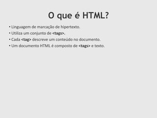 O que é HTML?
• Linguagem de marcação de hipertexto.
• Utiliza um conjunto de <tags>.
• Cada <tag> descreve um conteúdo no documento.
• Um documento HTML é composto de <tags> e texto.

 