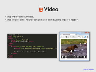Vídeo
• A tag <video> define um vídeo.
• A tag <source> define recursos para elementos de mídia, como <video> e <audio>.

Acessar o exemplo

 
