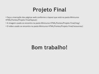 Projeto Final
• Faça a marcação das páginas web conforme o layout que está na pasta Minicurso
HTML/Fontes/Projeto Final/layout/.
• A imagem usada se encontra na pasta Minicurso HTML/Fontes/Projeto Final/img/.
• O vídeo usado se encontra na pasta Minicurso HTML/Fontes/Projeto Final/resources/.

Bom trabalho!

 