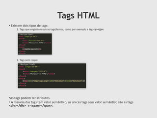 Tags HTML
• Existem dois tipos de tags:
1. Tags que englobam outras tags/textos, como por exemplo a tag <p></p>:

2. Tags sem corpo:

•As tags podem ter atributos.
• A maioria das tags tem valor semântico, as únicas tags sem valor semântico são as tags
<div></div> e <span></span>.

 
