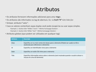 Atributos
• Os atributos fornecem informações adicionais para uma <tag>.
• Os atributos são informados na tag de abertura. Ex: <a href=“#”>Um link</a>
• Sintaxe: atributo=“valor”.
• Caso os valores contenham aspas duplas você pode escapá-las ou usar aspas simples.
•Exemplo 1: <button title=”Wilker “Iceri” “>Minha homepage</button>
•Exemplo 2: <button title=‘Wilker “Iceri” ’>Minha homepage</button>

• Atributos globais (que podem ser utilizados em qualquer tag):
Atributo

Descrição

Class

Especifica um ou mais nomes de classes para o elemento (Poderá ser usado no CSS e
JavaScript para referenciar o elemento)

Id

Especifica um identificador único para o elemento

Style

Especifica um estilo CSS inline para o elemento

Title

Especifica informações extras sobre o elemento (será mostrado quando o usuário colocar o
mouse em cima do elemento)

 