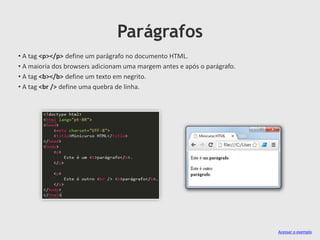 Parágrafos
• A tag <p></p> define um parágrafo no documento HTML.
• A maioria dos browsers adicionam uma margem antes e após o parágrafo.
• A tag <b></b> define um texto em negrito.
• A tag <br /> define uma quebra de linha.

Acessar o exemplo

 