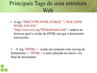 Principais Tags de uma estrutura
Web
• A tag <!DOCTYPE HTML PUBLIC "-//W3C//DTD
HTML 4.01//EN"
"http://www.w3.org/TR/html4/strict.dtd" > indicar ao
browser qual a versão do HTML em que o documento
está escrito.
• A tag <HTML> – usado em conjunto com sua tag de
fechamento < / HTML > e será colocado no início e no
final do documento.
 