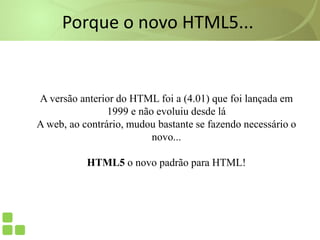Porque o novo HTML5...
A versão anterior do HTML foi a (4.01) que foi lançada em
1999 e não evoluiu desde lá
A web, ao contrário, mudou bastante se fazendo necessário o
novo...
HTML5 o novo padrão para HTML!
 