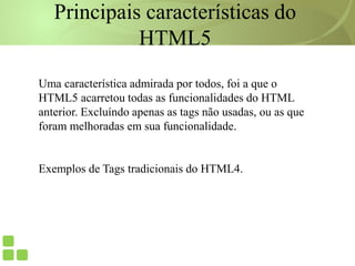 Principais características do
HTML5
Uma característica admirada por todos, foi a que o
HTML5 acarretou todas as funcionalidades do HTML
anterior. Excluíndo apenas as tags não usadas, ou as que
foram melhoradas em sua funcionalidade.
Exemplos de Tags tradicionais do HTML4.
 