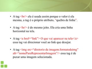 • A tag <br/> ela é usada assim porque o valor é ela
mesma, a tag é o próprio atributo, “quebra de linha”.
• A tag <hr/> é do mesmo jeito. Ela cria uma linha
horizontal na tela.
• A tag <a href=“link”> O que vai aparecer na tela</a>
essa tag vai direcionar você ao link que desejar.
• A tag <img src=“diretorio da imagem.formatodaimg”
alt=“nomeParaRepresentarImagem”/> essa tag é de
puxar uma imagem selecionada.
 