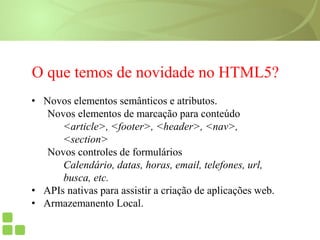 O que temos de novidade no HTML5?
• Novos elementos semânticos e atributos.
Novos elementos de marcação para conteúdo
<article>, <footer>, <header>, <nav>,
<section>
Novos controles de formulários
Calendário, datas, horas, email, telefones, url,
busca, etc.
• APIs nativas para assistir a criação de aplicações web.
• Armazemanento Local.
 
