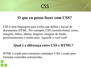 CSS
O que eu posso fazer com CSS?
CSS é uma linguagem para estilos que define o layout de
documentos HTML. Por exemplo, CSS controla fontes, cores,
margens, linhas, alturas, larguras, imagens de fundo,
posicionamentos e muito mais. Aguarde e você verá!
Qual é a diferença entre CSS e HTML?
HTML é usado para estruturar conteúdos. CSS é usado para
formatar conteúdos estruturados.
 